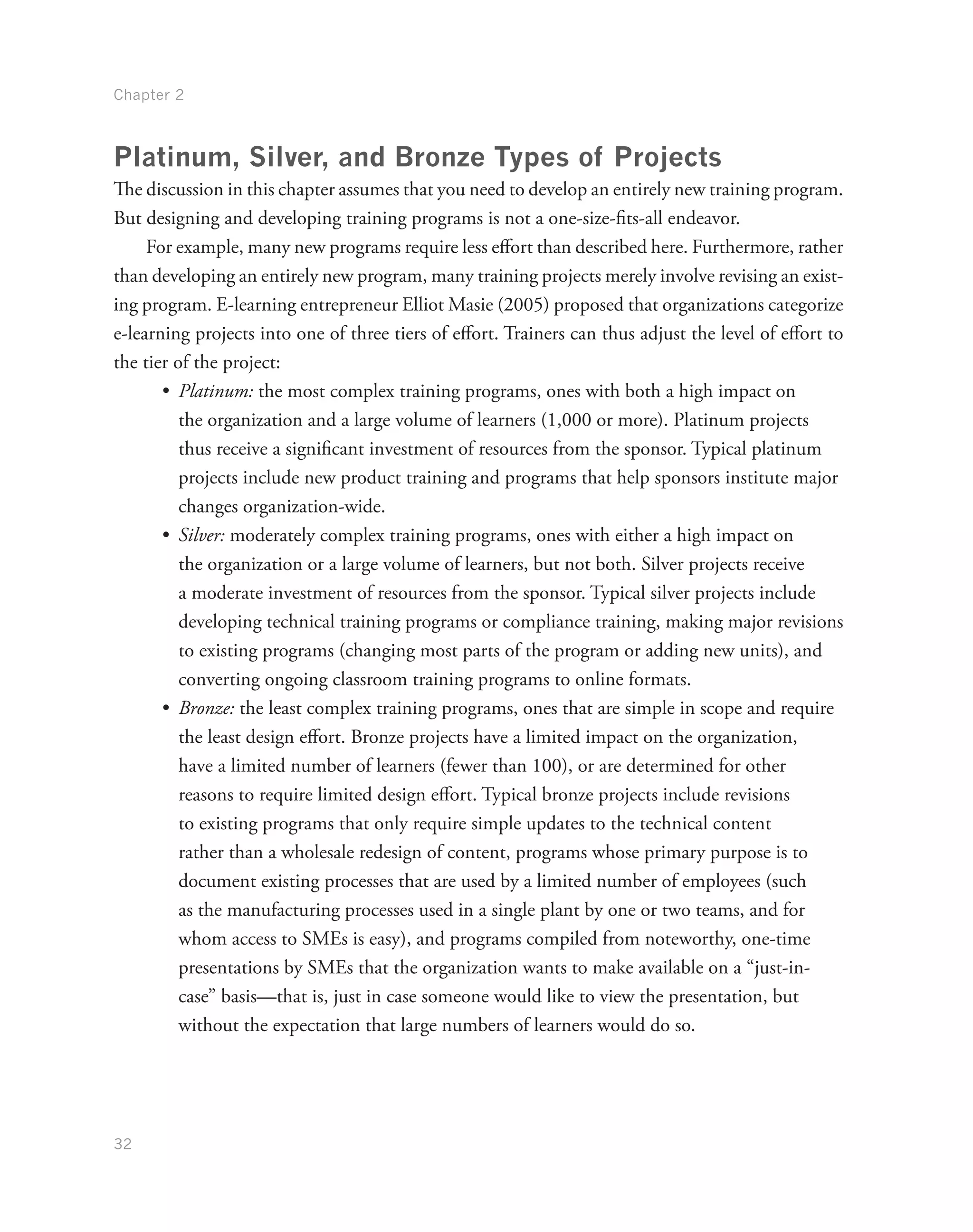 Chapter 2
32
Platinum, Silver, and Bronze Types of Projects
The discussion in this chapter assumes that you need to develop an entirely new training program.
But designing and developing training programs is not a one-size-fits-all endeavor.
For example, many new programs require less effort than described here. Furthermore, rather
than developing an entirely new program, many training projects merely involve revising an exist-
ing program. E-learning entrepreneur Elliot Masie (2005) proposed that organizations categorize
e-learning projects into one of three tiers of effort. Trainers can thus adjust the level of effort to
the tier of the project:
•	 Platinum: the most complex training programs, ones with both a high impact on
the organization and a large volume of learners (1,000 or more). Platinum projects
thus receive a significant investment of resources from the sponsor. Typical platinum
projects include new product training and programs that help sponsors institute major
changes organization-wide.
•	 Silver: moderately complex training programs, ones with either a high impact on
the organization or a large volume of learners, but not both. Silver projects receive
a moderate investment of resources from the sponsor. Typical silver projects include
developing technical training programs or compliance training, making major revisions
to existing programs (changing most parts of the program or adding new units), and
converting ongoing classroom training programs to online formats.
•	 Bronze: the least complex training programs, ones that are simple in scope and require
the least design effort. Bronze projects have a limited impact on the organization,
have a limited number of learners (fewer than 100), or are determined for other
reasons to require limited design effort. Typical bronze projects include revisions
to existing programs that only require simple updates to the technical content
rather than a wholesale redesign of content, programs whose primary purpose is to
document existing processes that are used by a limited number of employees (such
as the manufacturing processes used in a single plant by one or two teams, and for
whom access to SMEs is easy), and programs compiled from noteworthy, one-time
presentations by SMEs that the organization wants to make available on a “just-in-
case” basis—that is, just in case someone would like to view the presentation, but
without the expectation that large numbers of learners would do so.
 