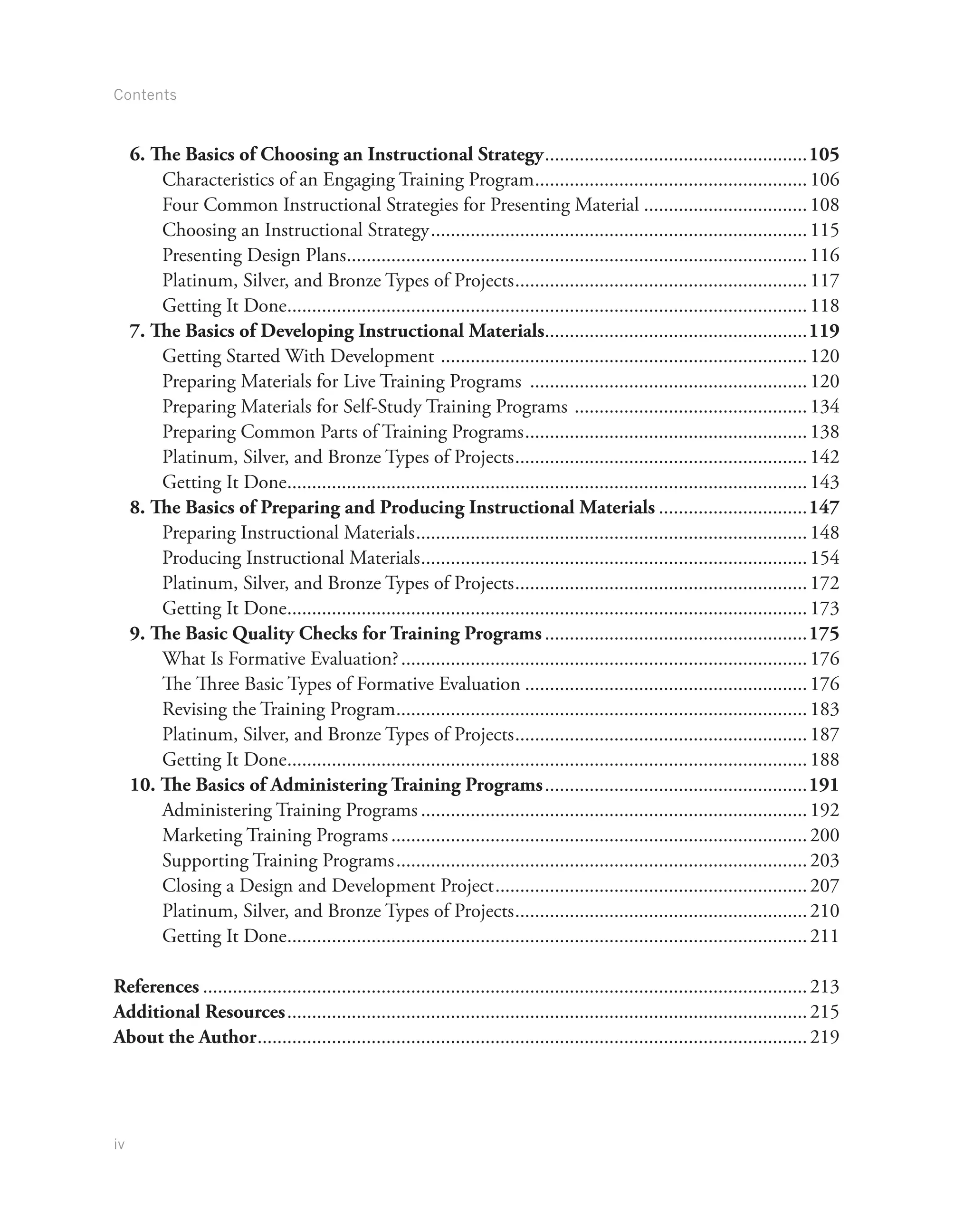 Contents
iv
6. The Basics of Choosing an Instructional Strategy......................................................105
Characteristics of an Engaging Training Program........................................................106
Four Common Instructional Strategies for Presenting Material..................................108
Choosing an Instructional Strategy.............................................................................115
Presenting Design Plans..............................................................................................116
Platinum, Silver, and Bronze Types of Projects............................................................117
Getting It Done..........................................................................................................118
7. The Basics of Developing Instructional Materials......................................................119
Getting Started With Development ...........................................................................120
Preparing Materials for Live Training Programs .........................................................120
Preparing Materials for Self-Study Training Programs ................................................134
Preparing Common Parts of Training Programs..........................................................138
Platinum, Silver, and Bronze Types of Projects............................................................142
Getting It Done..........................................................................................................143
8. The Basics of Preparing and Producing Instructional Materials...............................147
Preparing Instructional Materials................................................................................148
Producing Instructional Materials...............................................................................154
Platinum, Silver, and Bronze Types of Projects............................................................172
Getting It Done..........................................................................................................173
9. The Basic Quality Checks for Training Programs......................................................175
What Is Formative Evaluation?...................................................................................176
The Three Basic Types of Formative Evaluation..........................................................176
Revising the Training Program....................................................................................183
Platinum, Silver, and Bronze Types of Projects............................................................187
Getting It Done..........................................................................................................188
10. The Basics of Administering Training Programs......................................................191
Administering Training Programs...............................................................................192
Marketing Training Programs.....................................................................................200
Supporting Training Programs....................................................................................203
Closing a Design and Development Project................................................................207
Platinum, Silver, and Bronze Types of Projects............................................................210
Getting It Done..........................................................................................................211
References...........................................................................................................................213
Additional Resources..........................................................................................................215
About the Author................................................................................................................219
 