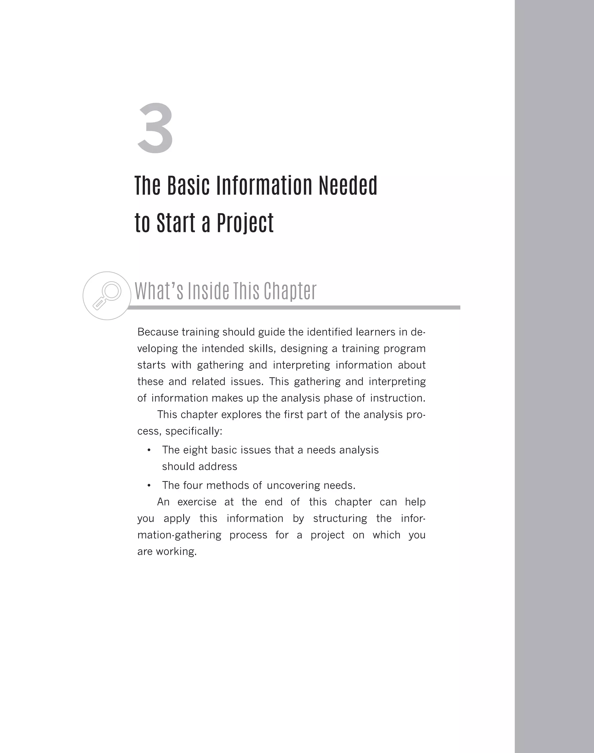What’s Inside This Chapter
Because training should guide the identified learners in de-
veloping the intended skills, designing a training program
starts with gathering and interpreting information about
these and related issues. This gathering and interpreting
of information makes up the analysis phase of instruction.
This chapter explores the first part of the analysis pro-
cess, specifically:
•	 The eight basic issues that a needs analysis
should address
•	 The four methods of uncovering needs.
An exercise at the end of this chapter can help
you apply this information by structuring the infor-
mation-gathering process for a project on which you
are working.
3
The Basic Information Needed
to Start a Project
 