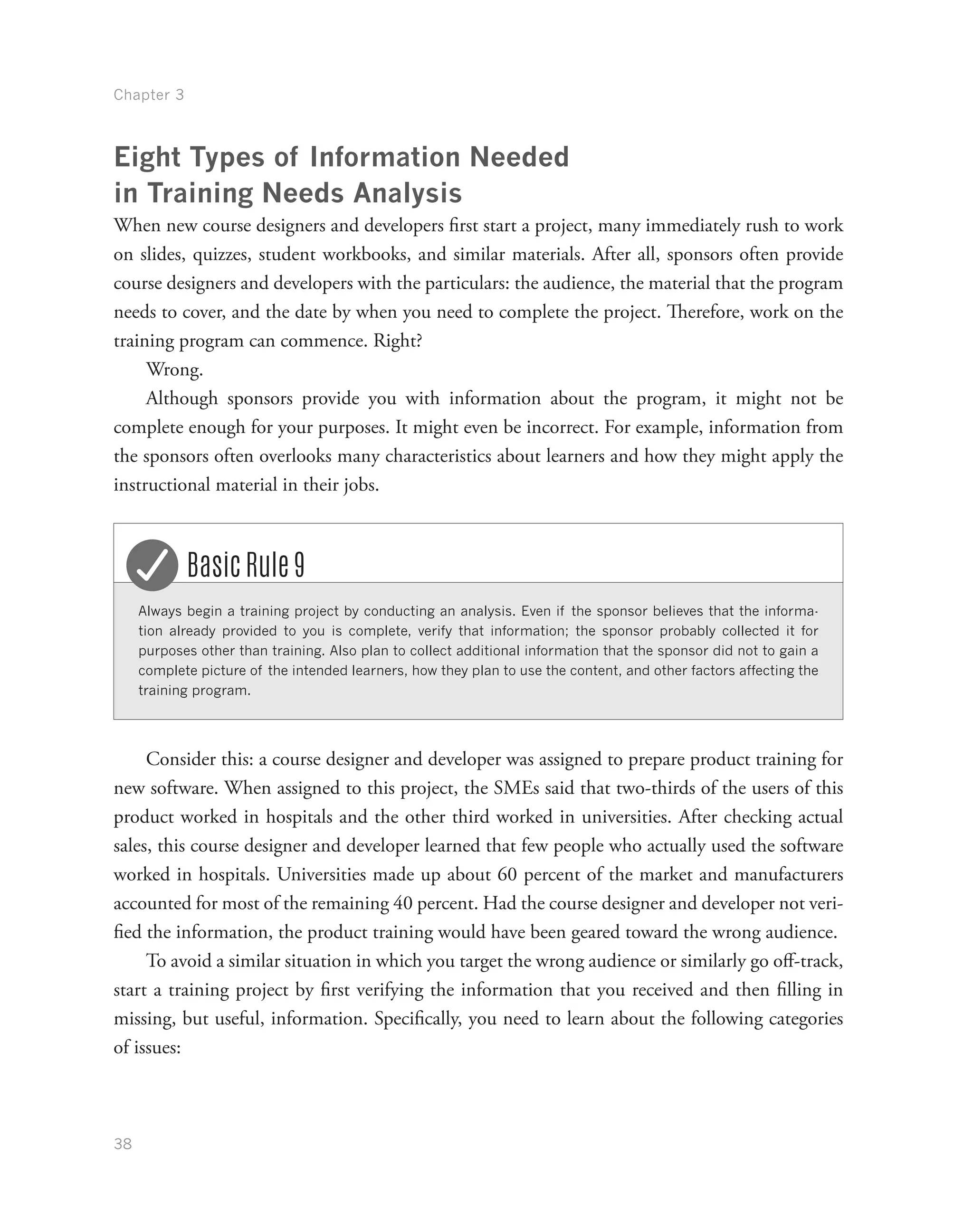 Chapter 3
38
Eight Types of Information Needed
in Training Needs Analysis
When new course designers and developers first start a project, many immediately rush to work
on slides, quizzes, student workbooks, and similar materials. After all, sponsors often provide
course designers and developers with the particulars: the audience, the material that the program
needs to cover, and the date by when you need to complete the project. Therefore, work on the
training program can commence. Right?
Wrong.
Although sponsors provide you with information about the program, it might not be
complete enough for your purposes. It might even be incorrect. For example, information from
the sponsors often overlooks many characteristics about learners and how they might apply the
instructional material in their jobs.
Always begin a training project by conducting an analysis. Even if the sponsor believes that the informa-
tion already provided to you is complete, verify that information; the sponsor probably collected it for
purposes other than training. Also plan to collect additional information that the sponsor did not to gain a
complete picture of the intended learners, how they plan to use the content, and other factors affecting the
training program.
Basic Rule 9
Consider this: a course designer and developer was assigned to prepare product training for
new software. When assigned to this project, the SMEs said that two-thirds of the users of this
product worked in hospitals and the other third worked in universities. After checking actual
sales, this course designer and developer learned that few people who actually used the software
worked in hospitals. Universities made up about 60 percent of the market and manufacturers
accounted for most of the remaining 40 percent. Had the course designer and developer not veri-
fied the information, the product training would have been geared toward the wrong audience.
To avoid a similar situation in which you target the wrong audience or similarly go off-track,
start a training project by first verifying the information that you received and then filling in
missing, but useful, information. Specifically, you need to learn about the following categories
of issues:
 