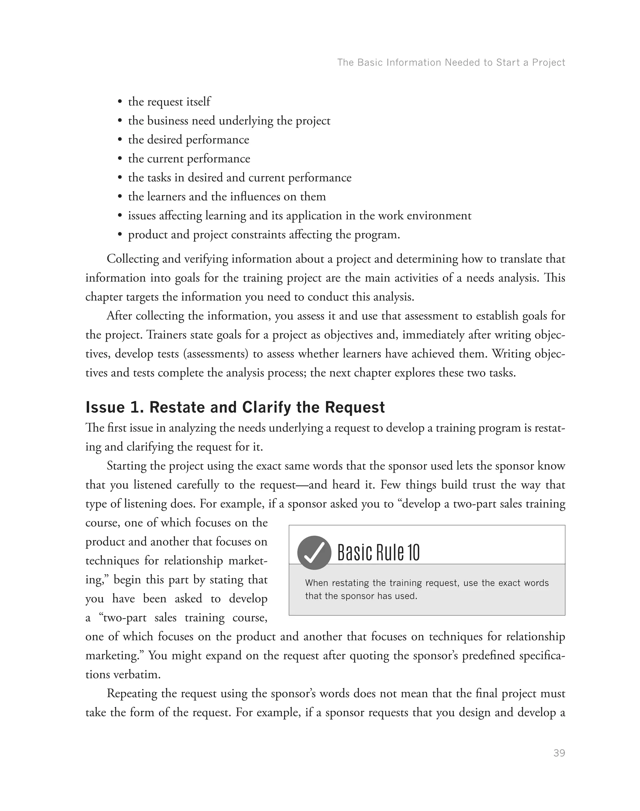 The Basic Information Needed to Start a Project
39
•	 the request itself
•	 the business need underlying the project
•	 the desired performance
•	 the current performance
•	 the tasks in desired and current performance
•	 the learners and the influences on them
•	 issues affecting learning and its application in the work environment
•	 product and project constraints affecting the program.
Collecting and verifying information about a project and determining how to translate that
information into goals for the training project are the main activities of a needs analysis. This
chapter targets the information you need to conduct this analysis.
After collecting the information, you assess it and use that assessment to establish goals for
the project. Trainers state goals for a project as objectives and, immediately after writing objec-
tives, develop tests (assessments) to assess whether learners have achieved them. Writing objec-
tives and tests complete the analysis process; the next chapter explores these two tasks.
Issue 1. Restate and Clarify the Request
The first issue in analyzing the needs underlying a request to develop a training program is restat-
ing and clarifying the request for it.
Starting the project using the exact same words that the sponsor used lets the sponsor know
that you listened carefully to the request—and heard it. Few things build trust the way that
type of listening does. For example, if a sponsor asked you to “develop a two-part sales training
course, one of which focuses on the
product and another that focuses on
techniques for relationship market-
ing,” begin this part by stating that
you have been asked to develop
a “two-part sales training course,
one of which focuses on the product and another that focuses on techniques for relationship
marketing.” You might expand on the request after quoting the sponsor’s predefined specifica-
tions verbatim.
Repeating the request using the sponsor’s words does not mean that the final project must
take the form of the request. For example, if a sponsor requests that you design and develop a
When restating the training request, use the exact words
that the sponsor has used.
Basic Rule 10
 
