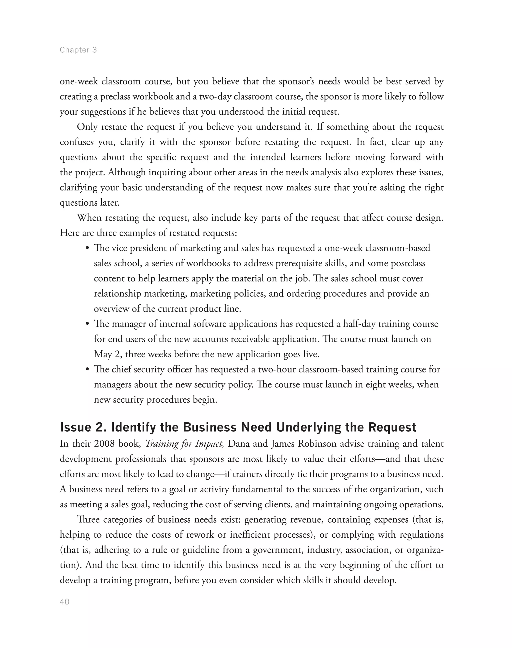 Chapter 3
40
one-week classroom course, but you believe that the sponsor’s needs would be best served by
creating a preclass workbook and a two-day classroom course, the sponsor is more likely to follow
your suggestions if he believes that you understood the initial request.
Only restate the request if you believe you understand it. If something about the request
confuses you, clarify it with the sponsor before restating the request. In fact, clear up any
questions about the specific request and the intended learners before moving forward with
the project. Although inquiring about other areas in the needs analysis also explores these issues,
clarifying your basic understanding of the request now makes sure that you’re asking the right
questions later.
When restating the request, also include key parts of the request that affect course design.
Here are three examples of restated requests:
•	 The vice president of marketing and sales has requested a one-week classroom-based
sales school, a series of workbooks to address prerequisite skills, and some postclass
content to help learners apply the material on the job. The sales school must cover
relationship marketing, marketing policies, and ordering procedures and provide an
overview of the current product line.
•	 The manager of internal software applications has requested a half-day training course
for end users of the new accounts receivable application. The course must launch on
May 2, three weeks before the new application goes live.
•	 The chief security officer has requested a two-hour classroom-based training course for
managers about the new security policy. The course must launch in eight weeks, when
new security procedures begin.
Issue 2. Identify the Business Need Underlying the Request
In their 2008 book, Training for Impact, Dana and James Robinson advise training and talent
development professionals that sponsors are most likely to value their efforts—and that these
efforts are most likely to lead to change—if trainers directly tie their programs to a business need.
A business need refers to a goal or activity fundamental to the success of the organization, such
as meeting a sales goal, reducing the cost of serving clients, and maintaining ongoing operations.
Three categories of business needs exist: generating revenue, containing expenses (that is,
helping to reduce the costs of rework or inefficient processes), or complying with regulations
(that is, adhering to a rule or guideline from a government, industry, association, or organiza-
tion). And the best time to identify this business need is at the very beginning of the effort to
develop a training program, before you even consider which skills it should develop.
 