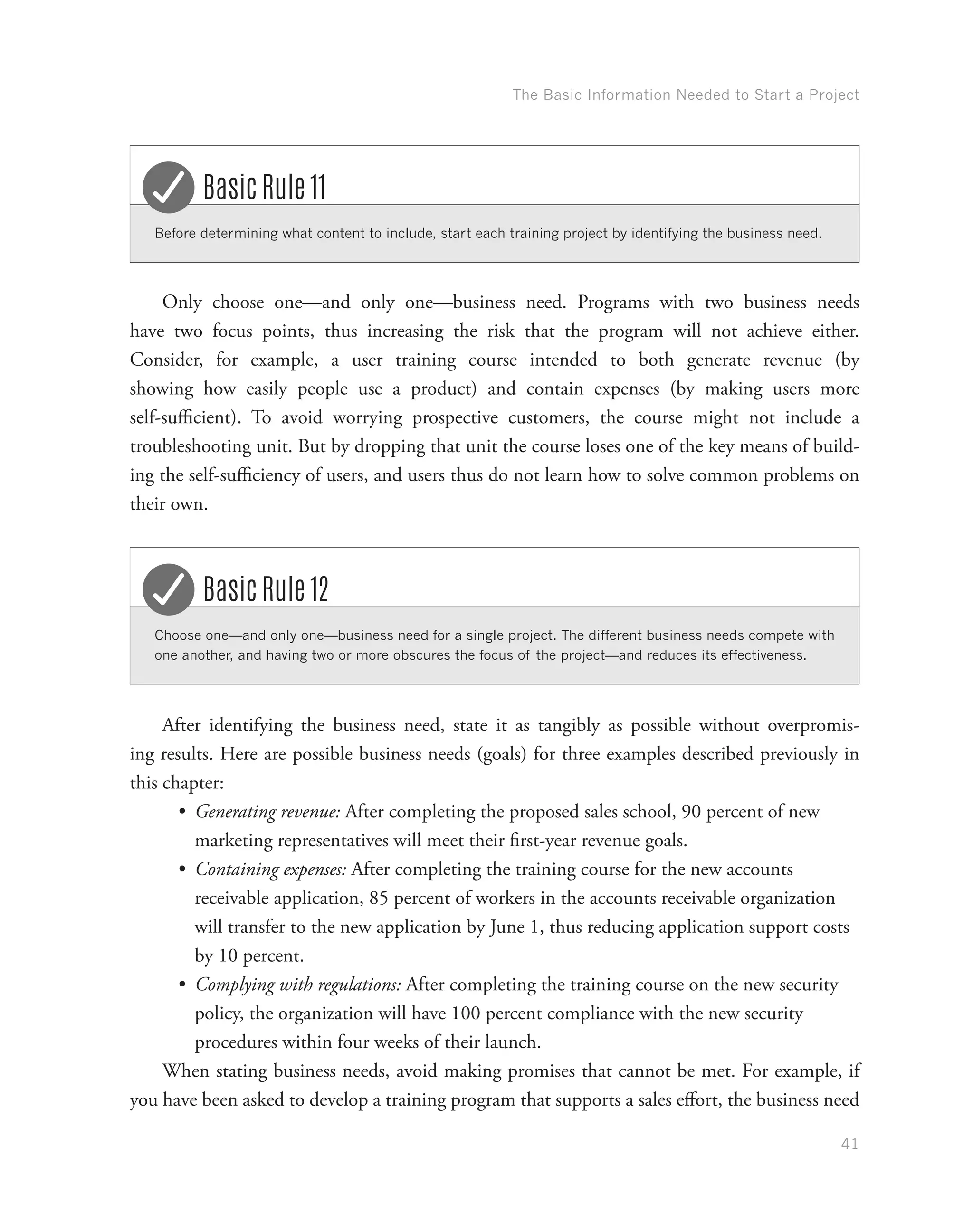 The Basic Information Needed to Start a Project
41
Before determining what content to include, start each training project by identifying the business need.
Basic Rule 11
Only choose one—and only one—business need. Programs with two business needs
have two focus points, thus increasing the risk that the program will not achieve either.
Consider, for example, a user training course intended to both generate revenue (by
showing how easily people use a product) and contain expenses (by making users more
self-sufficient). To avoid worrying prospective customers, the course might not include a
troubleshooting unit. But by dropping that unit the course loses one of the key means of build-
ing the self-sufficiency of users, and users thus do not learn how to solve common problems on
their own.
Choose one—and only one—business need for a single project. The different business needs compete with
one another, and having two or more obscures the focus of the project—and reduces its effectiveness.
Basic Rule 12
After identifying the business need, state it as tangibly as possible without overpromis-
ing results. Here are possible business needs (goals) for three examples described previously in
this chapter:
•	 Generating revenue: After completing the proposed sales school, 90 percent of new
marketing representatives will meet their first-year revenue goals.
•	 Containing expenses: After completing the training course for the new accounts
receivable application, 85 percent of workers in the accounts receivable organization
will transfer to the new application by June 1, thus reducing application support costs
by 10 percent.
•	 Complying with regulations: After completing the training course on the new security
policy, the organization will have 100 percent compliance with the new security
procedures within four weeks of their launch.
When stating business needs, avoid making promises that cannot be met. For example, if
you have been asked to develop a training program that supports a sales effort, the business need
 