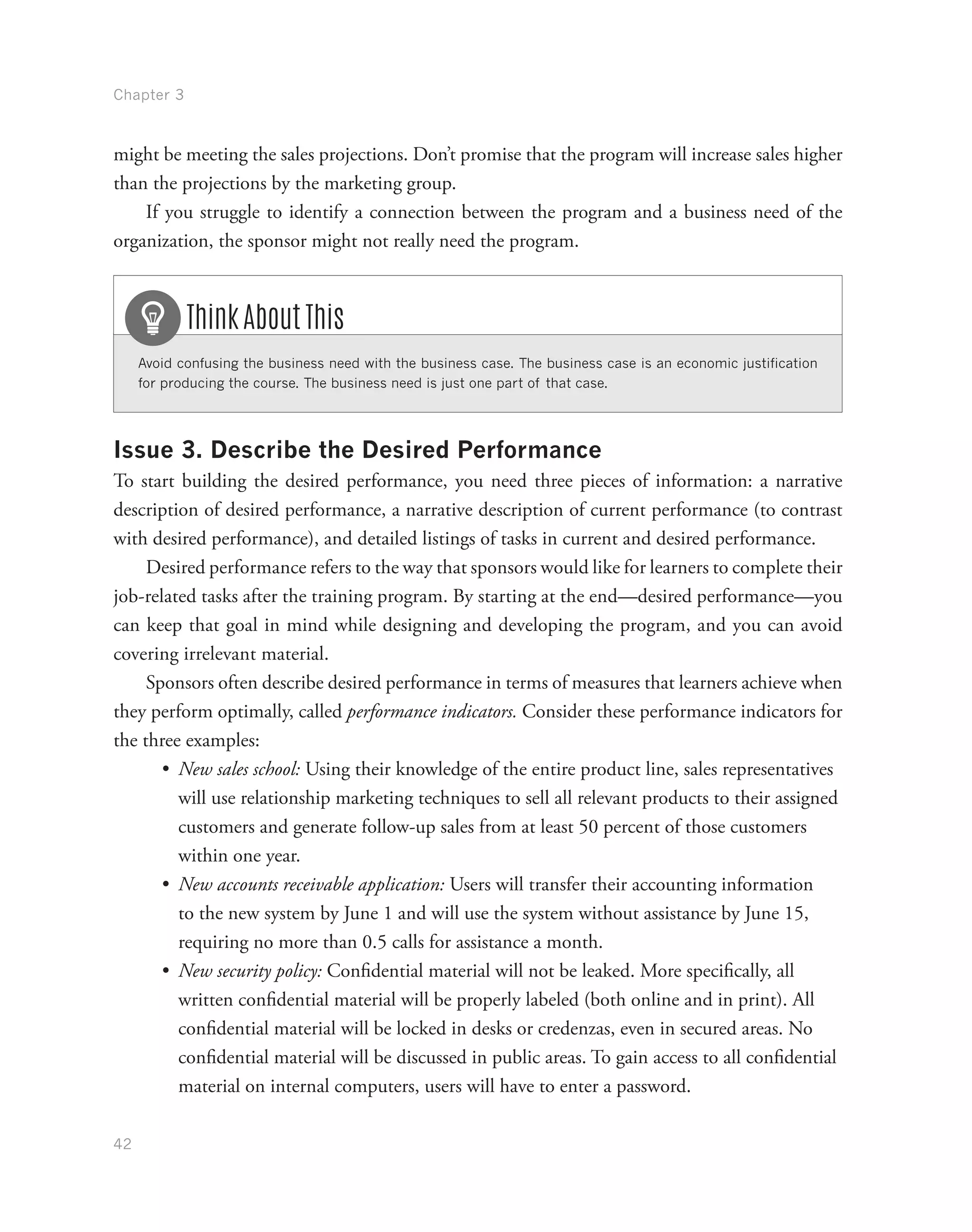 Chapter 3
42
might be meeting the sales projections. Don’t promise that the program will increase sales higher
than the projections by the marketing group.
If you struggle to identify a connection between the program and a business need of the
organization, the sponsor might not really need the program.
Avoid confusing the business need with the business case. The business case is an economic justification
for producing the course. The business need is just one part of that case.
Think About This
Issue 3. Describe the Desired Performance
To start building the desired performance, you need three pieces of information: a narrative
description of desired performance, a narrative description of current performance (to contrast
with desired performance), and detailed listings of tasks in current and desired performance.
Desired performance refers to the way that sponsors would like for learners to complete their
job-related tasks after the training program. By starting at the end—desired performance—you
can keep that goal in mind while designing and developing the program, and you can avoid
covering irrelevant material.
Sponsors often describe desired performance in terms of measures that learners achieve when
they perform optimally, called performance indicators. Consider these performance indicators for
the three examples:
•	 New sales school: Using their knowledge of the entire product line, sales representatives
will use relationship marketing techniques to sell all relevant products to their assigned
customers and generate follow-up sales from at least 50 percent of those customers
within one year.
•	 New accounts receivable application: Users will transfer their accounting information
to the new system by June 1 and will use the system without assistance by June 15,
requiring no more than 0.5 calls for assistance a month.
•	 New security policy: Confidential material will not be leaked. More specifically, all
written confidential material will be properly labeled (both online and in print). All
confidential material will be locked in desks or credenzas, even in secured areas. No
confidential material will be discussed in public areas. To gain access to all confidential
material on internal computers, users will have to enter a password.
 