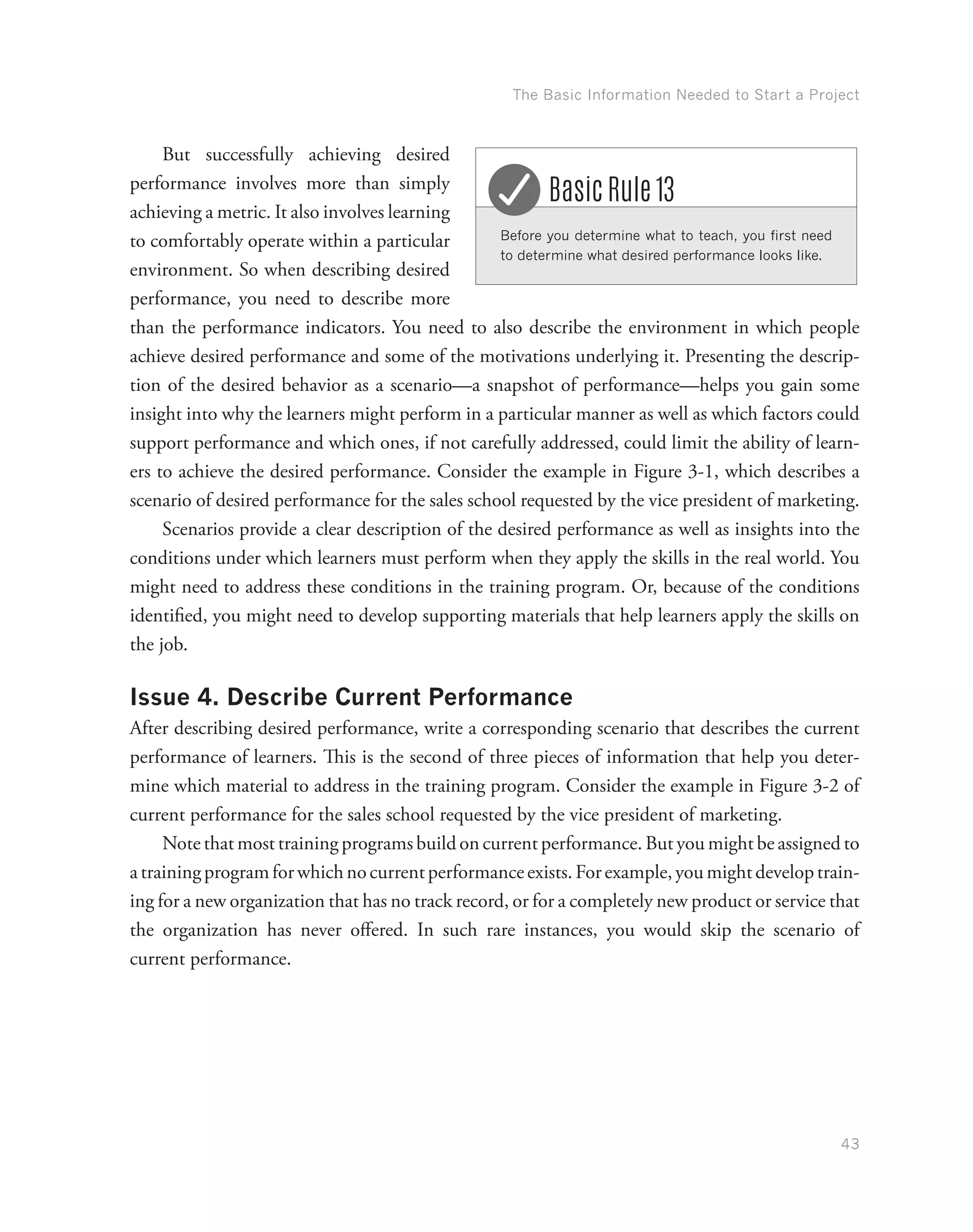 The Basic Information Needed to Start a Project
43
But successfully achieving desired
performance involves more than simply
achieving a metric. It also involves learning
to comfortably operate within a particular
environment. So when describing desired
performance, you need to describe more
than the performance indicators. You need to also describe the environment in which people
achieve desired performance and some of the motivations underlying it. Presenting the descrip-
tion of the desired behavior as a scenario—a snapshot of performance—helps you gain some
insight into why the learners might perform in a particular manner as well as which factors could
support performance and which ones, if not carefully addressed, could limit the ability of learn-
ers to achieve the desired performance. Consider the example in Figure 3-1, which describes a
scenario of desired performance for the sales school requested by the vice president of marketing.
Scenarios provide a clear description of the desired performance as well as insights into the
conditions under which learners must perform when they apply the skills in the real world. You
might need to address these conditions in the training program. Or, because of the conditions
identified, you might need to develop supporting materials that help learners apply the skills on
the job.
Issue 4. Describe Current Performance
After describing desired performance, write a corresponding scenario that describes the current
performance of learners. This is the second of three pieces of information that help you deter-
mine which material to address in the training program. Consider the example in Figure 3-2 of
current performance for the sales school requested by the vice president of marketing.
Note that most training programs build on current performance. But you might be assigned to
atrainingprogramforwhichnocurrentperformanceexists.Forexample,youmightdeveloptrain-
ing for a new organization that has no track record, or for a completely new product or service that
the organization has never offered. In such rare instances, you would skip the scenario of
current performance.
Before you determine what to teach, you first need
to determine what desired performance looks like.
Basic Rule 13
 