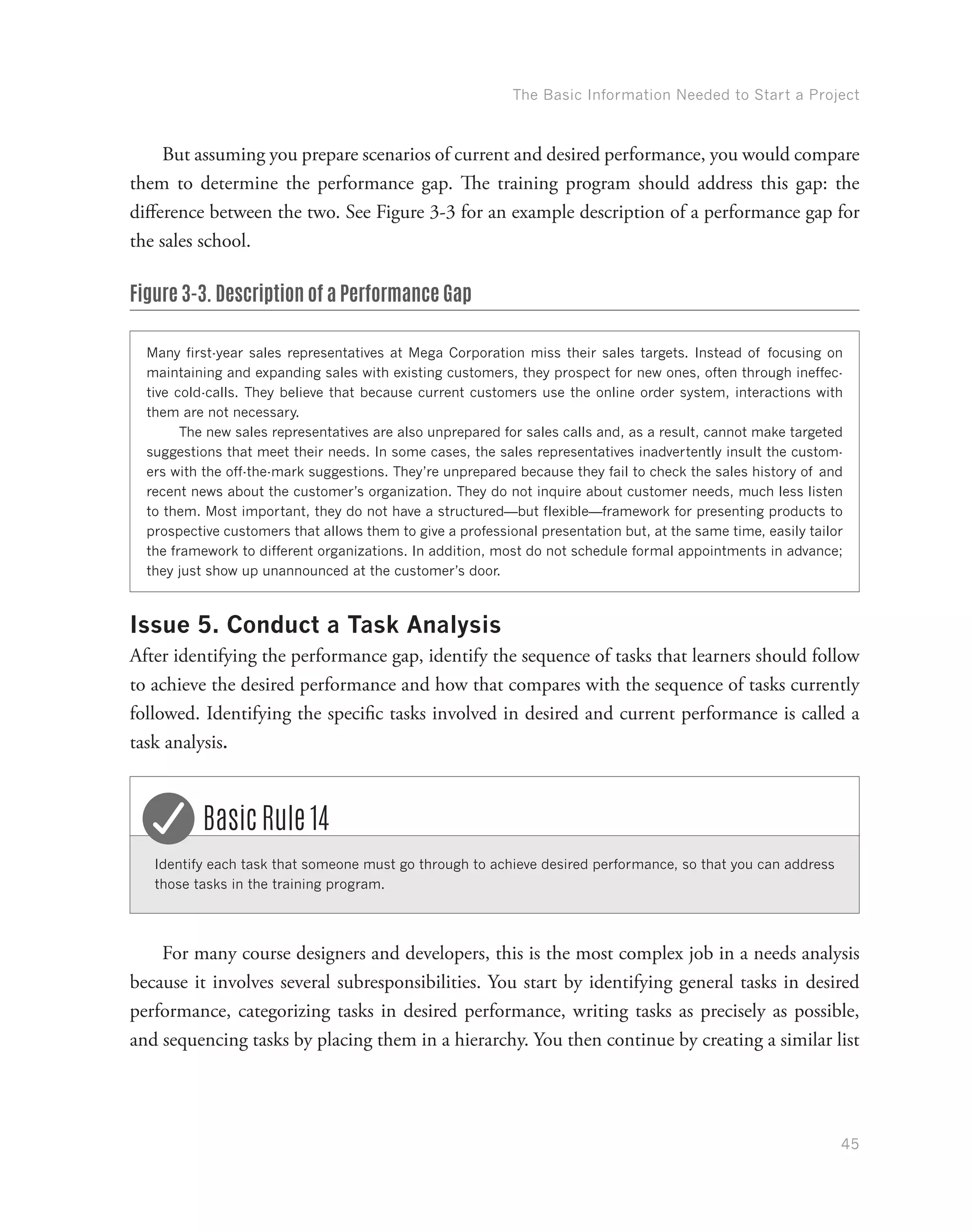 The Basic Information Needed to Start a Project
45
But assuming you prepare scenarios of current and desired performance, you would compare
them to determine the performance gap. The training program should address this gap: the
difference between the two. See Figure 3-3 for an example description of a performance gap for
the sales school.
Figure 3-3. Description of a Performance Gap
Many first-year sales representatives at Mega Corporation miss their sales targets. Instead of focusing on
maintaining and expanding sales with existing customers, they prospect for new ones, often through ineffec-
tive cold-calls. They believe that because current customers use the online order system, interactions with
them are not necessary.
The new sales representatives are also unprepared for sales calls and, as a result, cannot make targeted
suggestions that meet their needs. In some cases, the sales representatives inadvertently insult the custom-
ers with the off-the-mark suggestions. They’re unprepared because they fail to check the sales history of and
recent news about the customer’s organization. They do not inquire about customer needs, much less listen
to them. Most important, they do not have a structured—but flexible—framework for presenting products to
prospective customers that allows them to give a professional presentation but, at the same time, easily tailor
the framework to different organizations. In addition, most do not schedule formal appointments in advance;
they just show up unannounced at the customer’s door.
Issue 5. Conduct a Task Analysis
After identifying the performance gap, identify the sequence of tasks that learners should follow
to achieve the desired performance and how that compares with the sequence of tasks currently
followed. Identifying the specific tasks involved in desired and current performance is called a
task analysis.
Identify each task that someone must go through to achieve desired performance, so that you can address
those tasks in the training program.
Basic Rule 14
For many course designers and developers, this is the most complex job in a needs analysis
because it involves several subresponsibilities. You start by identifying general tasks in desired
performance, categorizing tasks in desired performance, writing tasks as precisely as possible,
and sequencing tasks by placing them in a hierarchy. You then continue by creating a similar list
 