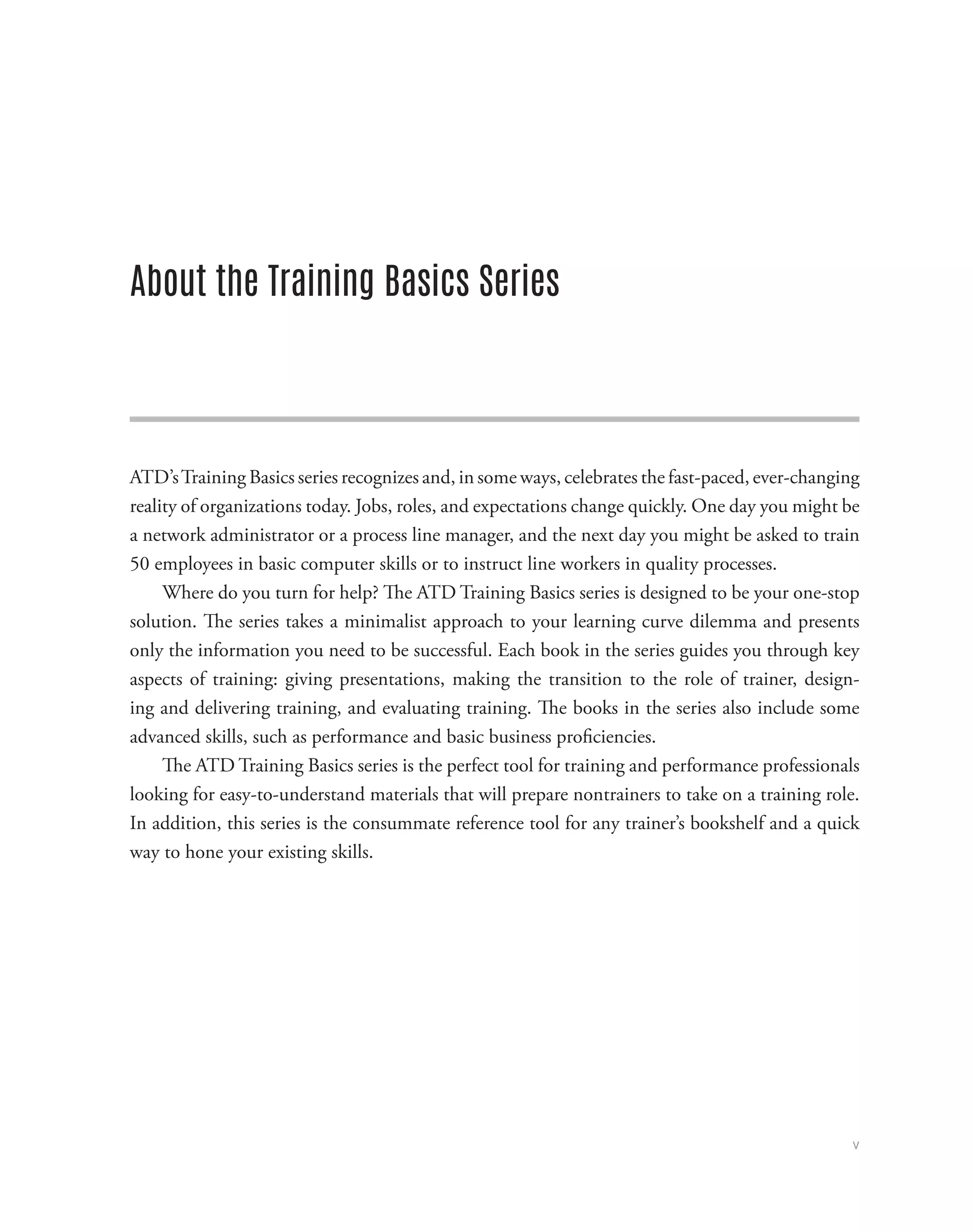 v
About the Training Basics Series
ATD’sTraining Basics series recognizes and, in some ways, celebrates the fast-paced, ever-changing
reality of organizations today. Jobs, roles, and expectations change quickly. One day you might be
a network administrator or a process line manager, and the next day you might be asked to train
50 employees in basic computer skills or to instruct line workers in quality processes.
Where do you turn for help? The ATD Training Basics series is designed to be your one-stop
solution. The series takes a minimalist approach to your learning curve dilemma and presents
only the information you need to be successful. Each book in the series guides you through key
aspects of training: giving presentations, making the transition to the role of trainer, design-
ing and delivering training, and evaluating training. The books in the series also include some
advanced skills, such as performance and basic business proficiencies.
The ATD Training Basics series is the perfect tool for training and performance professionals
looking for easy-to-understand materials that will prepare nontrainers to take on a training role.
In addition, this series is the consummate reference tool for any trainer’s bookshelf and a quick
way to hone your existing skills.
 