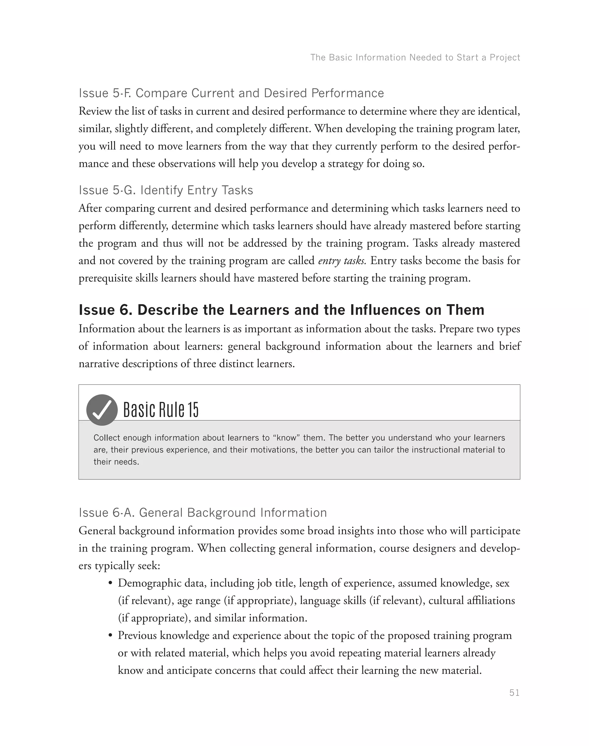 The Basic Information Needed to Start a Project
51
Issue 5-F. Compare Current and Desired Performance
Review the list of tasks in current and desired performance to determine where they are identical,
similar, slightly different, and completely different. When developing the training program later,
you will need to move learners from the way that they currently perform to the desired perfor-
mance and these observations will help you develop a strategy for doing so.
Issue 5-G. Identify Entry Tasks
After comparing current and desired performance and determining which tasks learners need to
perform differently, determine which tasks learners should have already mastered before starting
the program and thus will not be addressed by the training program. Tasks already mastered
and not covered by the training program are called entry tasks. Entry tasks become the basis for
prerequisite skills learners should have mastered before starting the training program.
Issue 6. Describe the Learners and the Influences on Them
Information about the learners is as important as information about the tasks. Prepare two types
of information about learners: general background information about the learners and brief
narrative descriptions of three distinct learners.
Collect enough information about learners to “know” them. The better you understand who your learners
are, their previous experience, and their motivations, the better you can tailor the instructional material to
their needs.
Basic Rule 15
Issue 6-A. General Background Information
General background information provides some broad insights into those who will participate
in the training program. When collecting general information, course designers and develop-
ers typically seek:
•	 Demographic data, including job title, length of experience, assumed knowledge, sex
(if relevant), age range (if appropriate), language skills (if relevant), cultural affiliations
(if appropriate), and similar information.
•	 Previous knowledge and experience about the topic of the proposed training program
or with related material, which helps you avoid repeating material learners already
know and anticipate concerns that could affect their learning the new material.
 
