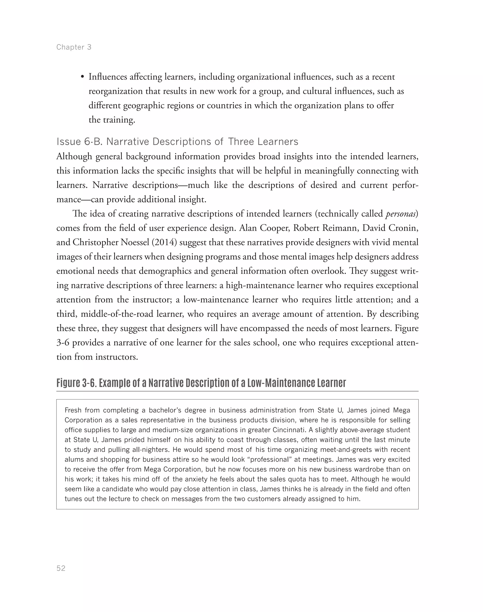 Chapter 3
52
•	 Influences affecting learners, including organizational influences, such as a recent
reorganization that results in new work for a group, and cultural influences, such as
different geographic regions or countries in which the organization plans to offer
the training.
Issue 6-B. Narrative Descriptions of Three Learners
Although general background information provides broad insights into the intended learners,
this information lacks the specific insights that will be helpful in meaningfully connecting with
learners. Narrative descriptions—much like the descriptions of desired and current perfor-
mance—can provide additional insight.
The idea of creating narrative descriptions of intended learners (technically called personas)
comes from the field of user experience design. Alan Cooper, Robert Reimann, David Cronin,
and Christopher Noessel (2014) suggest that these narratives provide designers with vivid mental
images of their learners when designing programs and those mental images help designers address
emotional needs that demographics and general information often overlook. They suggest writ-
ing narrative descriptions of three learners: a high-maintenance learner who requires exceptional
attention from the instructor; a low-maintenance learner who requires little attention; and a
third, middle-of-the-road learner, who requires an average amount of attention. By describing
these three, they suggest that designers will have encompassed the needs of most learners. Figure
3-6 provides a narrative of one learner for the sales school, one who requires exceptional atten-
tion from instructors.
Figure 3-6. Example of a Narrative Description of a Low-Maintenance Learner
Fresh from completing a bachelor’s degree in business administration from State U, James joined Mega
Corporation as a sales representative in the business products division, where he is responsible for selling
office supplies to large and medium-size organizations in greater Cincinnati. A slightly above-average student
at State U, James prided himself on his ability to coast through classes, often waiting until the last minute
to study and pulling all-nighters. He would spend most of his time organizing meet-and-greets with recent
alums and shopping for business attire so he would look “professional” at meetings. James was very excited
to receive the offer from Mega Corporation, but he now focuses more on his new business wardrobe than on
his work; it takes his mind off of the anxiety he feels about the sales quota has to meet. Although he would
seem like a candidate who would pay close attention in class, James thinks he is already in the field and often
tunes out the lecture to check on messages from the two customers already assigned to him.
 