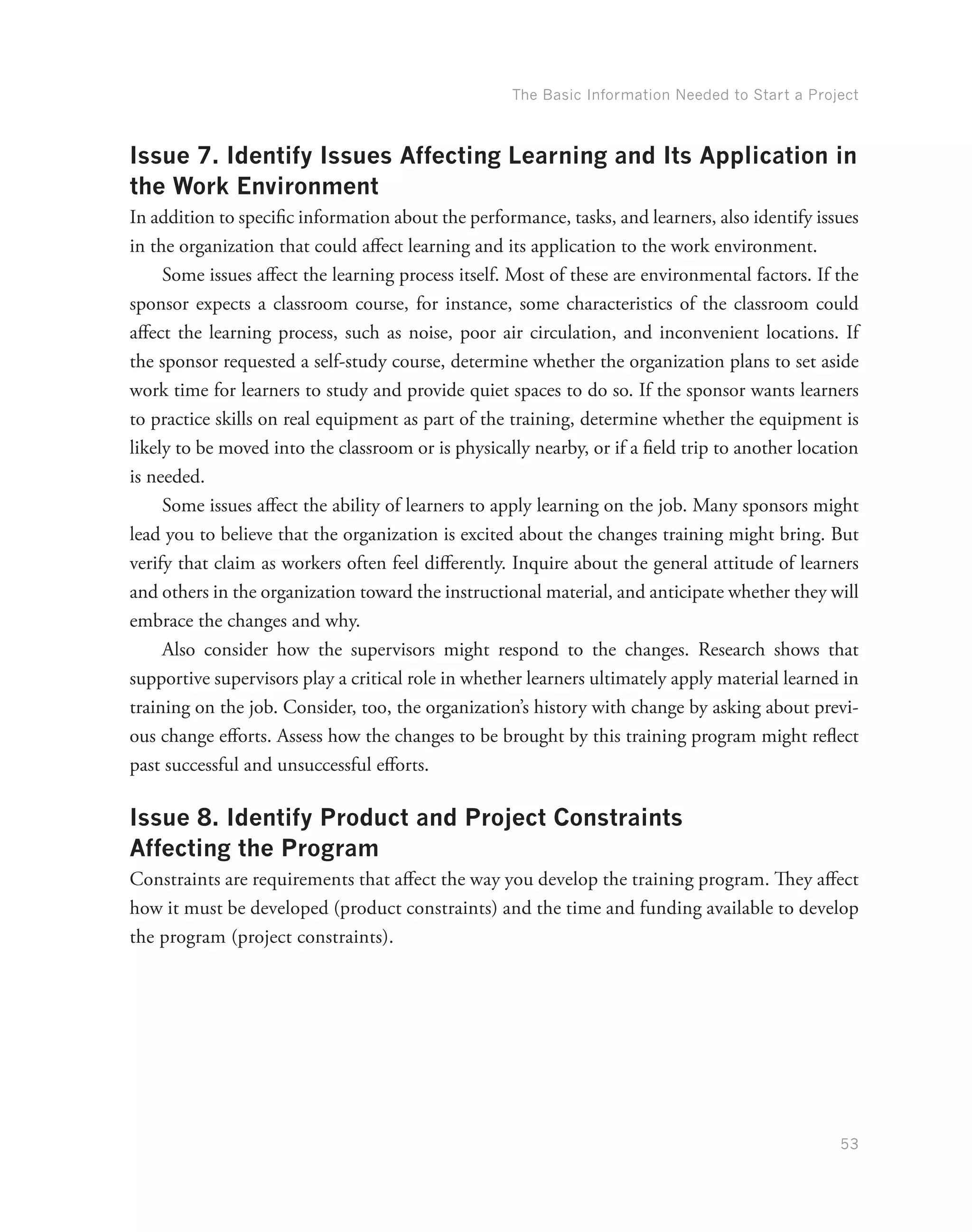 The Basic Information Needed to Start a Project
53
Issue 7. Identify Issues Affecting Learning and Its Application in
the Work Environment
In addition to specific information about the performance, tasks, and learners, also identify issues
in the organization that could affect learning and its application to the work environment.
Some issues affect the learning process itself. Most of these are environmental factors. If the
sponsor expects a classroom course, for instance, some characteristics of the classroom could
affect the learning process, such as noise, poor air circulation, and inconvenient locations. If
the sponsor requested a self-study course, determine whether the organization plans to set aside
work time for learners to study and provide quiet spaces to do so. If the sponsor wants learners
to practice skills on real equipment as part of the training, determine whether the equipment is
likely to be moved into the classroom or is physically nearby, or if a field trip to another location
is needed.
Some issues affect the ability of learners to apply learning on the job. Many sponsors might
lead you to believe that the organization is excited about the changes training might bring. But
verify that claim as workers often feel differently. Inquire about the general attitude of learners
and others in the organization toward the instructional material, and anticipate whether they will
embrace the changes and why.
Also consider how the supervisors might respond to the changes. Research shows that
supportive supervisors play a critical role in whether learners ultimately apply material learned in
training on the job. Consider, too, the organization’s history with change by asking about previ-
ous change efforts. Assess how the changes to be brought by this training program might reflect
past successful and unsuccessful efforts.
Issue 8. Identify Product and Project Constraints
Affecting the Program
Constraints are requirements that affect the way you develop the training program. They affect
how it must be developed (product constraints) and the time and funding available to develop
the program (project constraints).
 