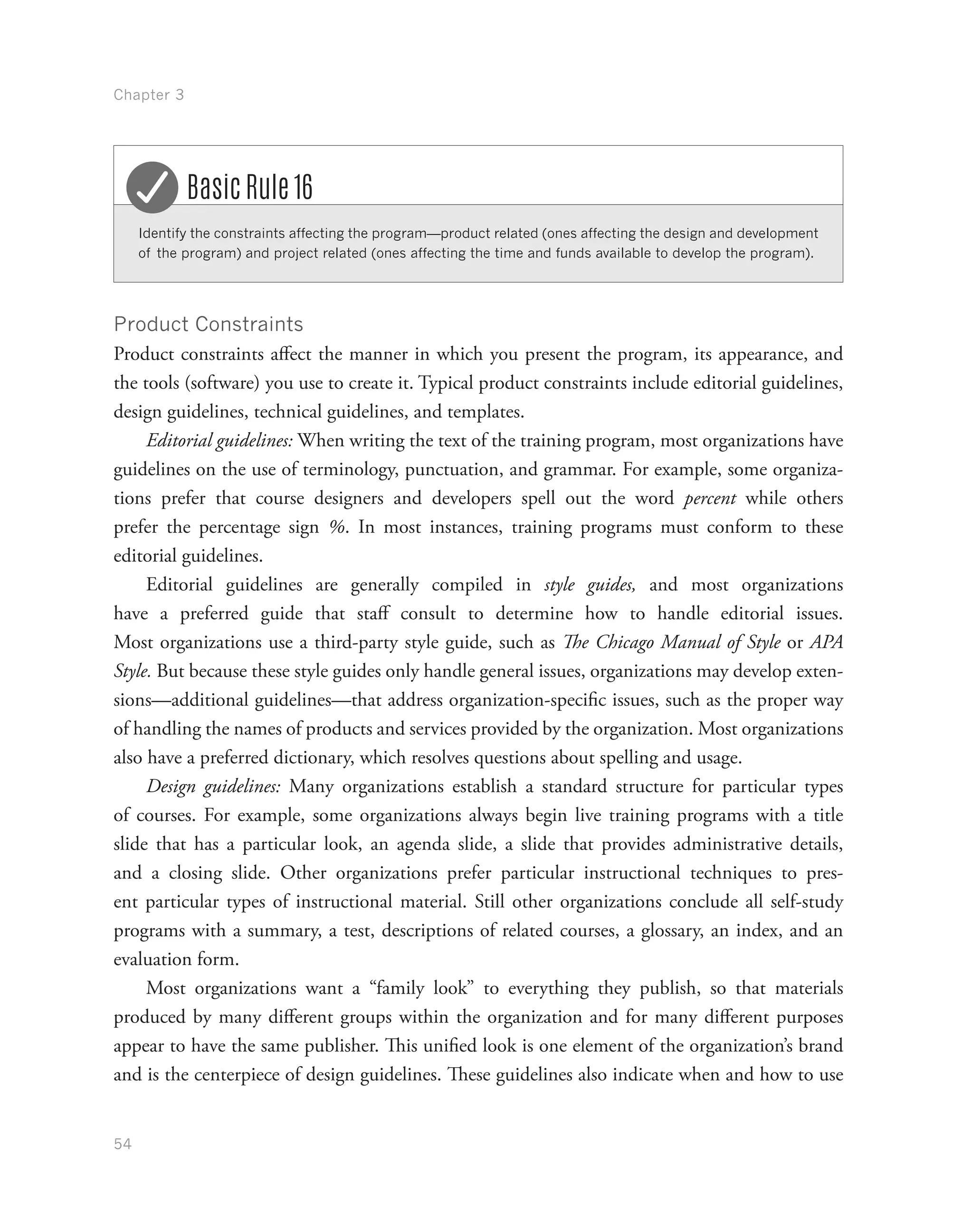 Chapter 3
54
Identify the constraints affecting the program—product related (ones affecting the design and development
of the program) and project related (ones affecting the time and funds available to develop the program).
Basic Rule 16
Product Constraints
Product constraints affect the manner in which you present the program, its appearance, and
the tools (software) you use to create it. Typical product constraints include editorial guidelines,
design guidelines, technical guidelines, and templates.
Editorial guidelines: When writing the text of the training program, most organizations have
guidelines on the use of terminology, punctuation, and grammar. For example, some organiza-
tions prefer that course designers and developers spell out the word percent while others
prefer the percentage sign %. In most instances, training programs must conform to these
editorial guidelines.
Editorial guidelines are generally compiled in style guides, and most organizations
have a preferred guide that staff consult to determine how to handle editorial issues.
Most organizations use a third-party style guide, such as The Chicago Manual of Style or APA
Style. But because these style guides only handle general issues, organizations may develop exten-
sions—additional guidelines—that address organization-specific issues, such as the proper way
of handling the names of products and services provided by the organization. Most organizations
also have a preferred dictionary, which resolves questions about spelling and usage.
Design guidelines: Many organizations establish a standard structure for particular types
of courses. For example, some organizations always begin live training programs with a title
slide that has a particular look, an agenda slide, a slide that provides administrative details,
and a closing slide. Other organizations prefer particular instructional techniques to pres-
ent particular types of instructional material. Still other organizations conclude all self-study
programs with a summary, a test, descriptions of related courses, a glossary, an index, and an
evaluation form.
Most organizations want a “family look” to everything they publish, so that materials
produced by many different groups within the organization and for many different purposes
appear to have the same publisher. This unified look is one element of the organization’s brand
and is the centerpiece of design guidelines. These guidelines also indicate when and how to use
 