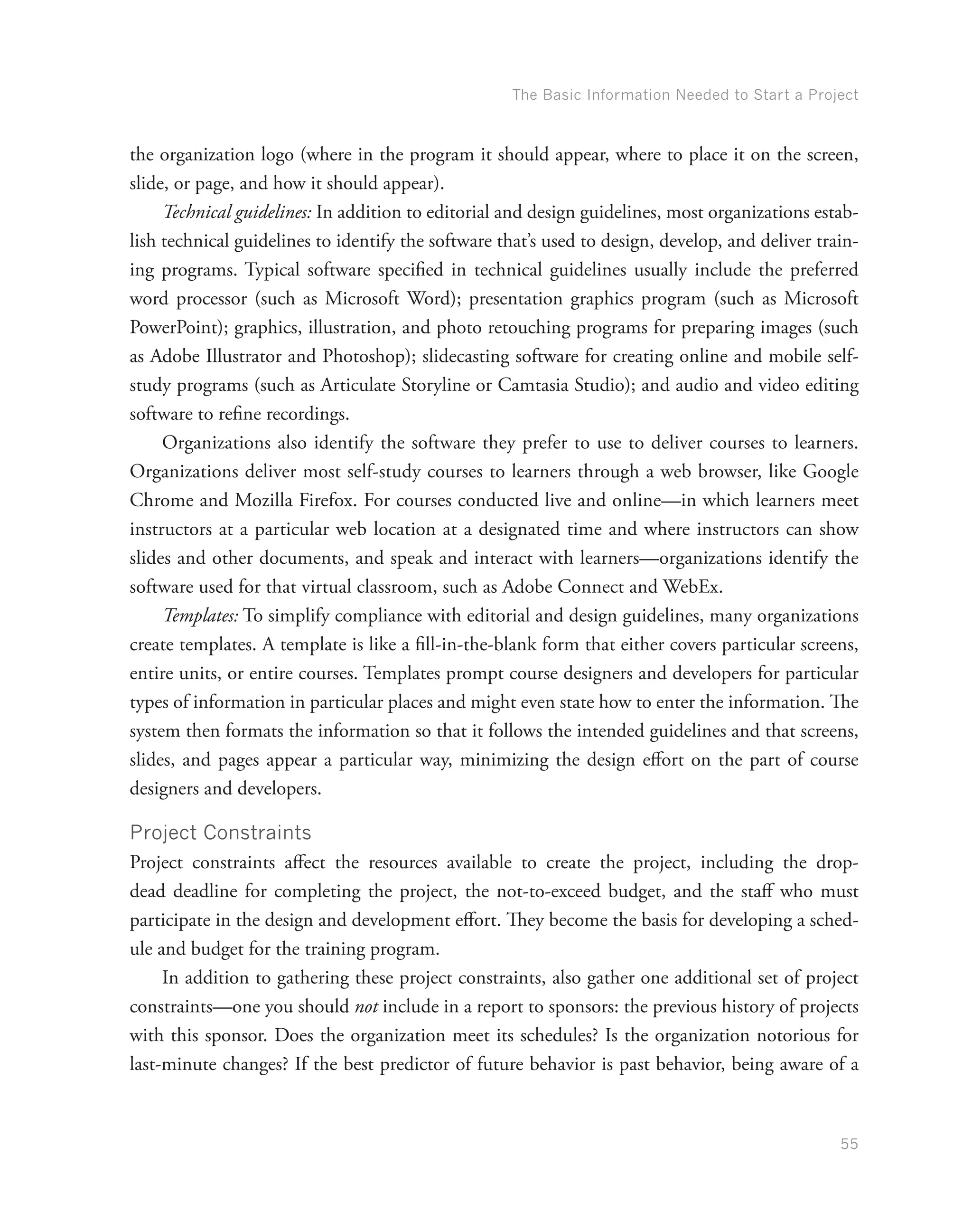 The Basic Information Needed to Start a Project
55
the organization logo (where in the program it should appear, where to place it on the screen,
slide, or page, and how it should appear).
Technical guidelines: In addition to editorial and design guidelines, most organizations estab-
lish technical guidelines to identify the software that’s used to design, develop, and deliver train-
ing programs. Typical software specified in technical guidelines usually include the preferred
word processor (such as Microsoft Word); presentation graphics program (such as Microsoft
PowerPoint); graphics, illustration, and photo retouching programs for preparing images (such
as Adobe Illustrator and Photoshop); slidecasting software for creating online and mobile self-
study programs (such as Articulate Storyline or Camtasia Studio); and audio and video editing
software to refine recordings.
Organizations also identify the software they prefer to use to deliver courses to learners.
Organizations deliver most self-study courses to learners through a web browser, like Google
Chrome and Mozilla Firefox. For courses conducted live and online—in which learners meet
instructors at a particular web location at a designated time and where instructors can show
slides and other documents, and speak and interact with learners—organizations identify the
software used for that virtual classroom, such as Adobe Connect and WebEx.
Templates: To simplify compliance with editorial and design guidelines, many organizations
create templates. A template is like a fill-in-the-blank form that either covers particular screens,
entire units, or entire courses. Templates prompt course designers and developers for particular
types of information in particular places and might even state how to enter the information. The
system then formats the information so that it follows the intended guidelines and that screens,
slides, and pages appear a particular way, minimizing the design effort on the part of course
designers and developers.
Project Constraints
Project constraints affect the resources available to create the project, including the drop-
dead deadline for completing the project, the not-to-exceed budget, and the staff who must
participate in the design and development effort. They become the basis for developing a sched-
ule and budget for the training program.
In addition to gathering these project constraints, also gather one additional set of project
constraints—one you should not include in a report to sponsors: the previous history of projects
with this sponsor. Does the organization meet its schedules? Is the organization notorious for
last-minute changes? If the best predictor of future behavior is past behavior, being aware of a
 
