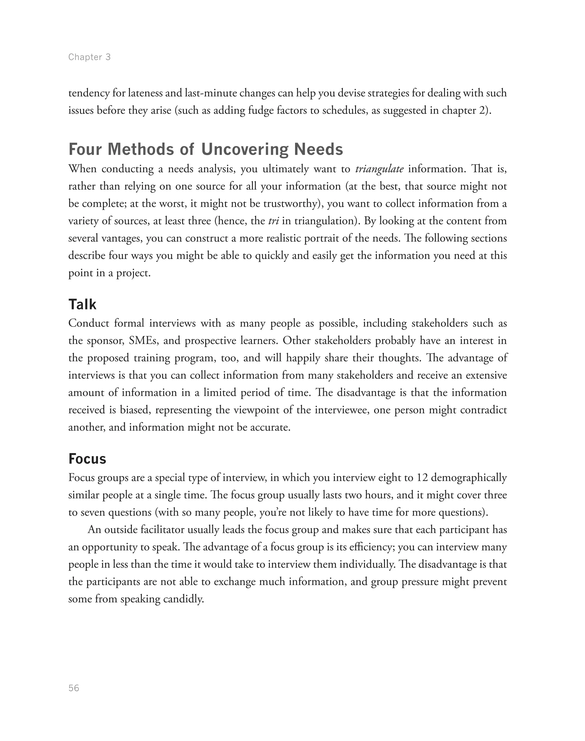 Chapter 3
56
tendency for lateness and last-minute changes can help you devise strategies for dealing with such
issues before they arise (such as adding fudge factors to schedules, as suggested in chapter 2).
Four Methods of Uncovering Needs
When conducting a needs analysis, you ultimately want to triangulate information. That is,
rather than relying on one source for all your information (at the best, that source might not
be complete; at the worst, it might not be trustworthy), you want to collect information from a
variety of sources, at least three (hence, the tri in triangulation). By looking at the content from
several vantages, you can construct a more realistic portrait of the needs. The following sections
describe four ways you might be able to quickly and easily get the information you need at this
point in a project.
Talk
Conduct formal interviews with as many people as possible, including stakeholders such as
the sponsor, SMEs, and prospective learners. Other stakeholders probably have an interest in
the proposed training program, too, and will happily share their thoughts. The advantage of
interviews is that you can collect information from many stakeholders and receive an extensive
amount of information in a limited period of time. The disadvantage is that the information
received is biased, representing the viewpoint of the interviewee, one person might contradict
another, and information might not be accurate.
Focus
Focus groups are a special type of interview, in which you interview eight to 12 demographically
similar people at a single time. The focus group usually lasts two hours, and it might cover three
to seven questions (with so many people, you’re not likely to have time for more questions).
An outside facilitator usually leads the focus group and makes sure that each participant has
an opportunity to speak. The advantage of a focus group is its efficiency; you can interview many
people in less than the time it would take to interview them individually. The disadvantage is that
the participants are not able to exchange much information, and group pressure might prevent
some from speaking candidly.
 