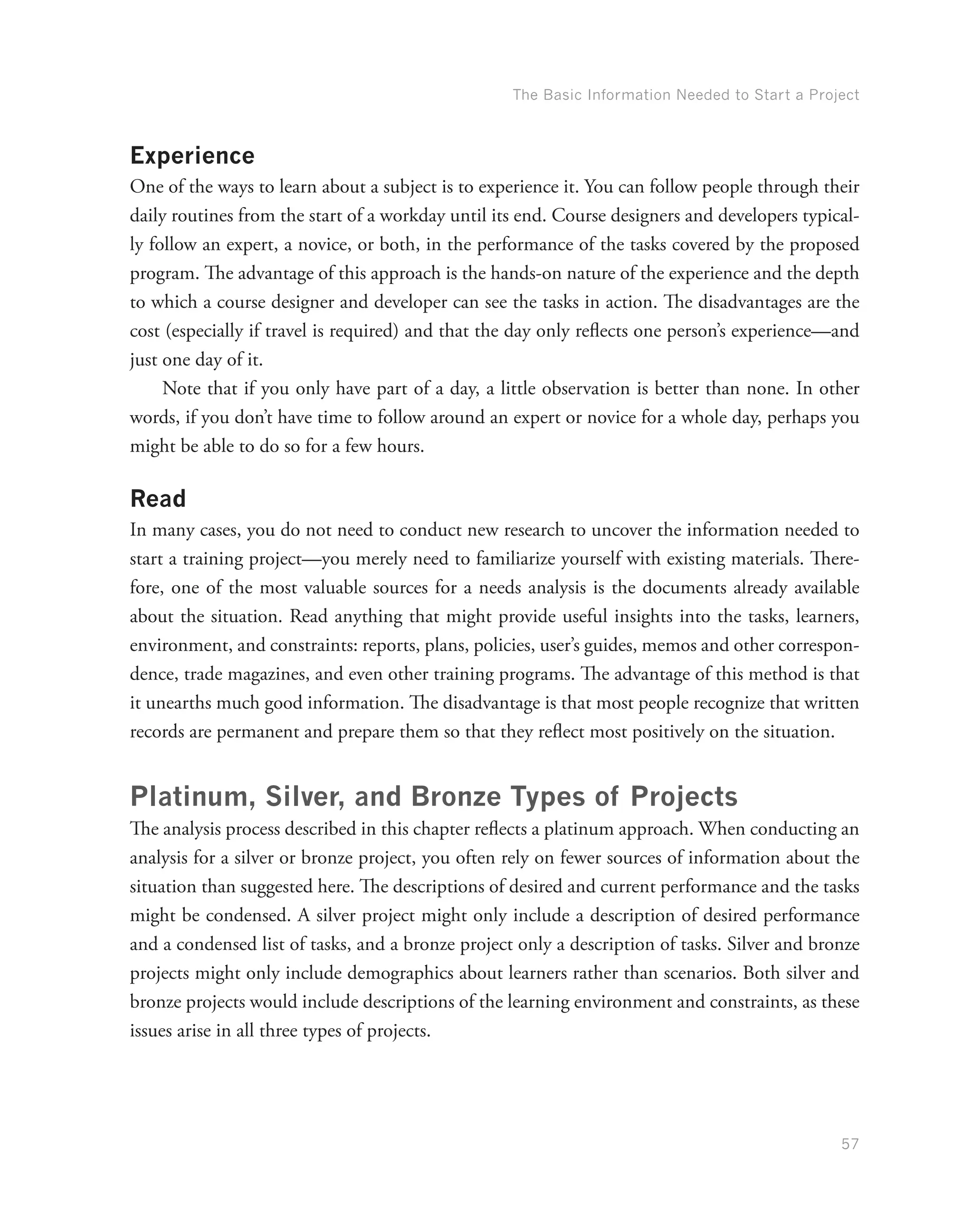 The Basic Information Needed to Start a Project
57
Experience
One of the ways to learn about a subject is to experience it. You can follow people through their
daily routines from the start of a workday until its end. Course designers and developers typical-
ly follow an expert, a novice, or both, in the performance of the tasks covered by the proposed
program. The advantage of this approach is the hands-on nature of the experience and the depth
to which a course designer and developer can see the tasks in action. The disadvantages are the
cost (especially if travel is required) and that the day only reflects one person’s experience—and
just one day of it.
Note that if you only have part of a day, a little observation is better than none. In other
words, if you don’t have time to follow around an expert or novice for a whole day, perhaps you
might be able to do so for a few hours.
Read
In many cases, you do not need to conduct new research to uncover the information needed to
start a training project—you merely need to familiarize yourself with existing materials. There-
fore, one of the most valuable sources for a needs analysis is the documents already available
about the situation. Read anything that might provide useful insights into the tasks, learners,
environment, and constraints: reports, plans, policies, user’s guides, memos and other correspon-
dence, trade magazines, and even other training programs. The advantage of this method is that
it unearths much good information. The disadvantage is that most people recognize that written
records are permanent and prepare them so that they reflect most positively on the situation.
Platinum, Silver, and Bronze Types of Projects
The analysis process described in this chapter reflects a platinum approach. When conducting an
analysis for a silver or bronze project, you often rely on fewer sources of information about the
situation than suggested here. The descriptions of desired and current performance and the tasks
might be condensed. A silver project might only include a description of desired performance
and a condensed list of tasks, and a bronze project only a description of tasks. Silver and bronze
projects might only include demographics about learners rather than scenarios. Both silver and
bronze projects would include descriptions of the learning environment and constraints, as these
issues arise in all three types of projects.
 