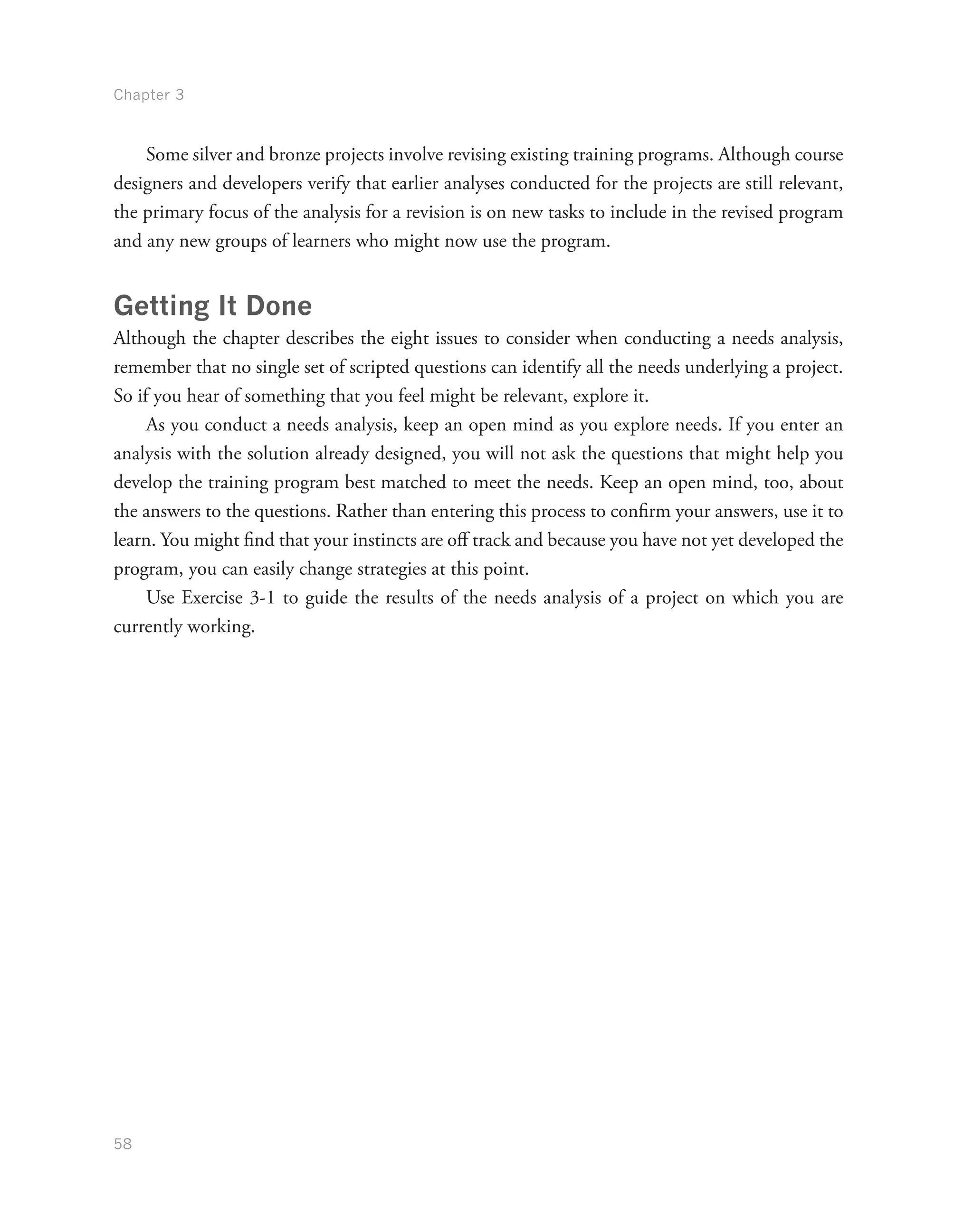 Chapter 3
58
Some silver and bronze projects involve revising existing training programs. Although course
designers and developers verify that earlier analyses conducted for the projects are still relevant,
the primary focus of the analysis for a revision is on new tasks to include in the revised program
and any new groups of learners who might now use the program.
Getting It Done
Although the chapter describes the eight issues to consider when conducting a needs analysis,
remember that no single set of scripted questions can identify all the needs underlying a project.
So if you hear of something that you feel might be relevant, explore it.
As you conduct a needs analysis, keep an open mind as you explore needs. If you enter an
analysis with the solution already designed, you will not ask the questions that might help you
develop the training program best matched to meet the needs. Keep an open mind, too, about
the answers to the questions. Rather than entering this process to confirm your answers, use it to
learn. You might find that your instincts are off track and because you have not yet developed the
program, you can easily change strategies at this point.
Use Exercise 3-1 to guide the results of the needs analysis of a project on which you are
currently working.
 