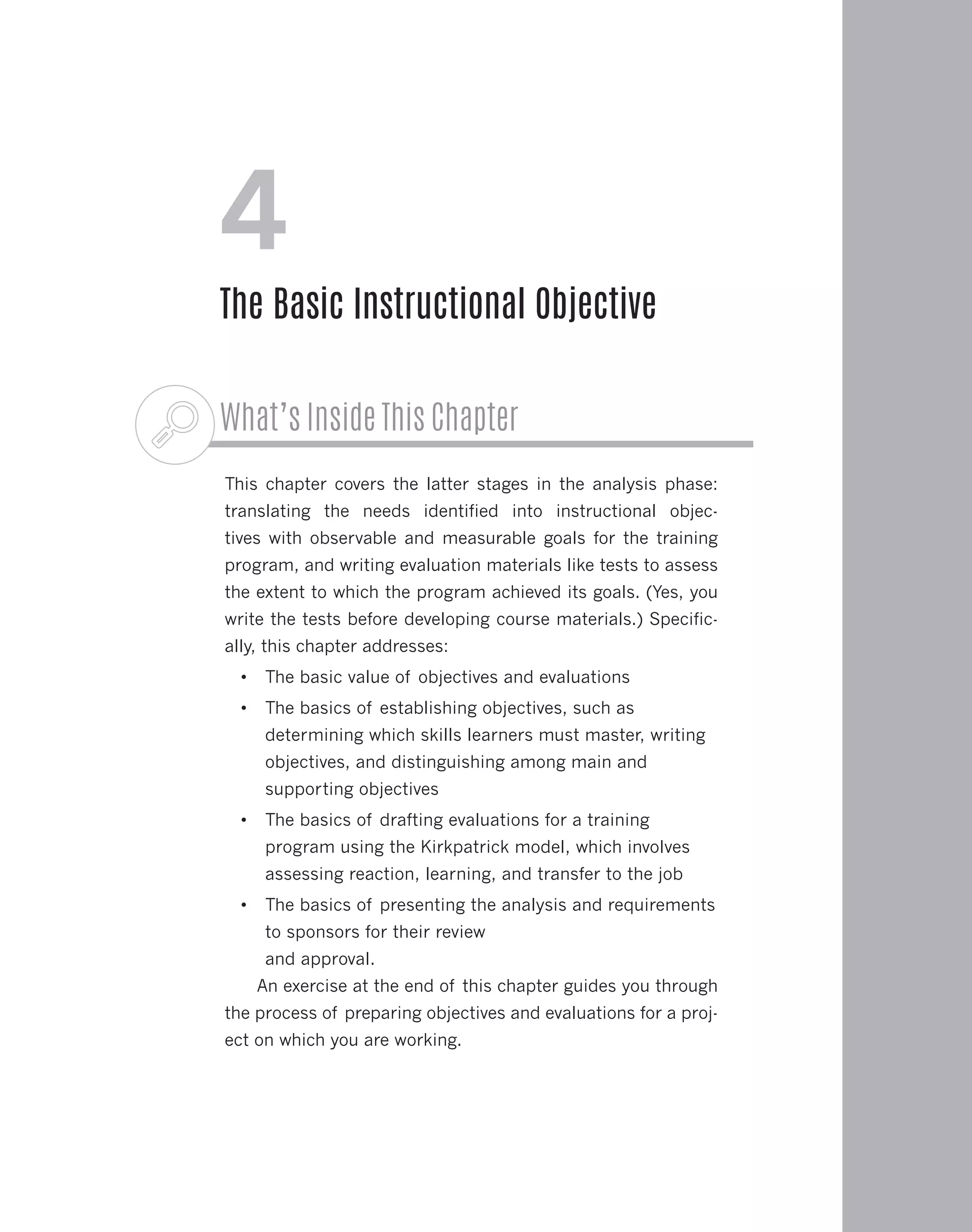 What’s Inside This Chapter
This chapter covers the latter stages in the analysis phase:
translating the needs identified into instructional objec-
tives with observable and measurable goals for the training
program, and writing evaluation materials like tests to assess
the extent to which the program achieved its goals. (Yes, you
write the tests before developing course materials.) Specific-
ally, this chapter addresses:
•	 The basic value of objectives and evaluations
•	 The basics of establishing objectives, such as
determining which skills learners must master, writing
objectives, and distinguishing among main and
supporting objectives
•	 The basics of drafting evaluations for a training
program using the Kirkpatrick model, which involves
assessing reaction, learning, and transfer to the job
•	 The basics of presenting the analysis and requirements
to sponsors for their review
and approval.
An exercise at the end of this chapter guides you through
the process of preparing objectives and evaluations for a proj-
ect on which you are working.
4
The Basic Instructional Objective
 