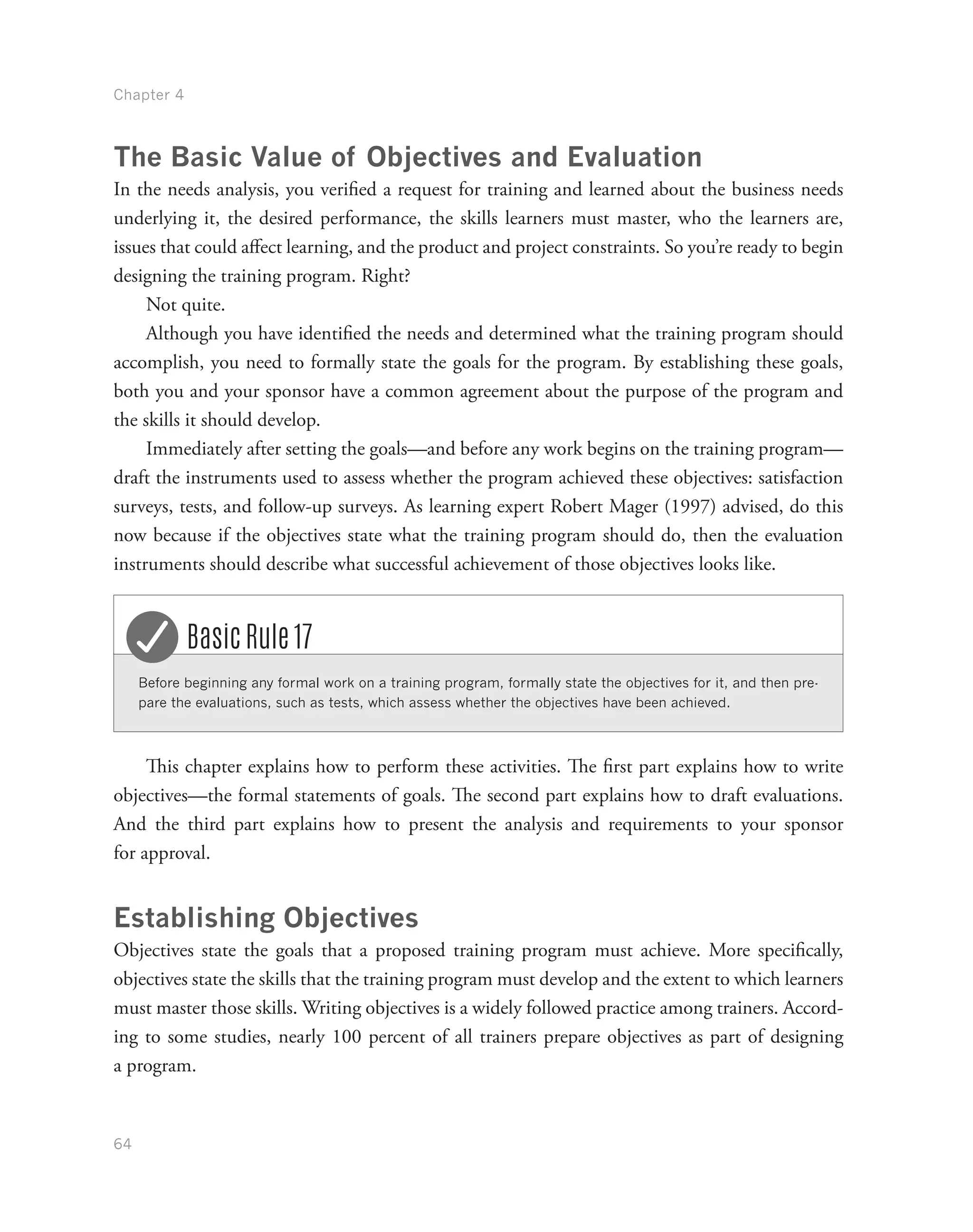 Chapter 4
64
The Basic Value of Objectives and Evaluation
In the needs analysis, you verified a request for training and learned about the business needs
underlying it, the desired performance, the skills learners must master, who the learners are,
issues that could affect learning, and the product and project constraints. So you’re ready to begin
designing the training program. Right?
Not quite.
Although you have identified the needs and determined what the training program should
accomplish, you need to formally state the goals for the program. By establishing these goals,
both you and your sponsor have a common agreement about the purpose of the program and
the skills it should develop.
Immediately after setting the goals—and before any work begins on the training program—
draft the instruments used to assess whether the program achieved these objectives: satisfaction
surveys, tests, and follow-up surveys. As learning expert Robert Mager (1997) advised, do this
now because if the objectives state what the training program should do, then the evaluation
instruments should describe what successful achievement of those objectives looks like.
Before beginning any formal work on a training program, formally state the objectives for it, and then pre-
pare the evaluations, such as tests, which assess whether the objectives have been achieved.
Basic Rule 17
This chapter explains how to perform these activities. The first part explains how to write
objectives—the formal statements of goals. The second part explains how to draft evaluations.
And the third part explains how to present the analysis and requirements to your sponsor
for approval.
Establishing Objectives
Objectives state the goals that a proposed training program must achieve. More specifically,
objectives state the skills that the training program must develop and the extent to which learners
must master those skills. Writing objectives is a widely followed practice among trainers. Accord-
ing to some studies, nearly 100 percent of all trainers prepare objectives as part of designing
a program.
 