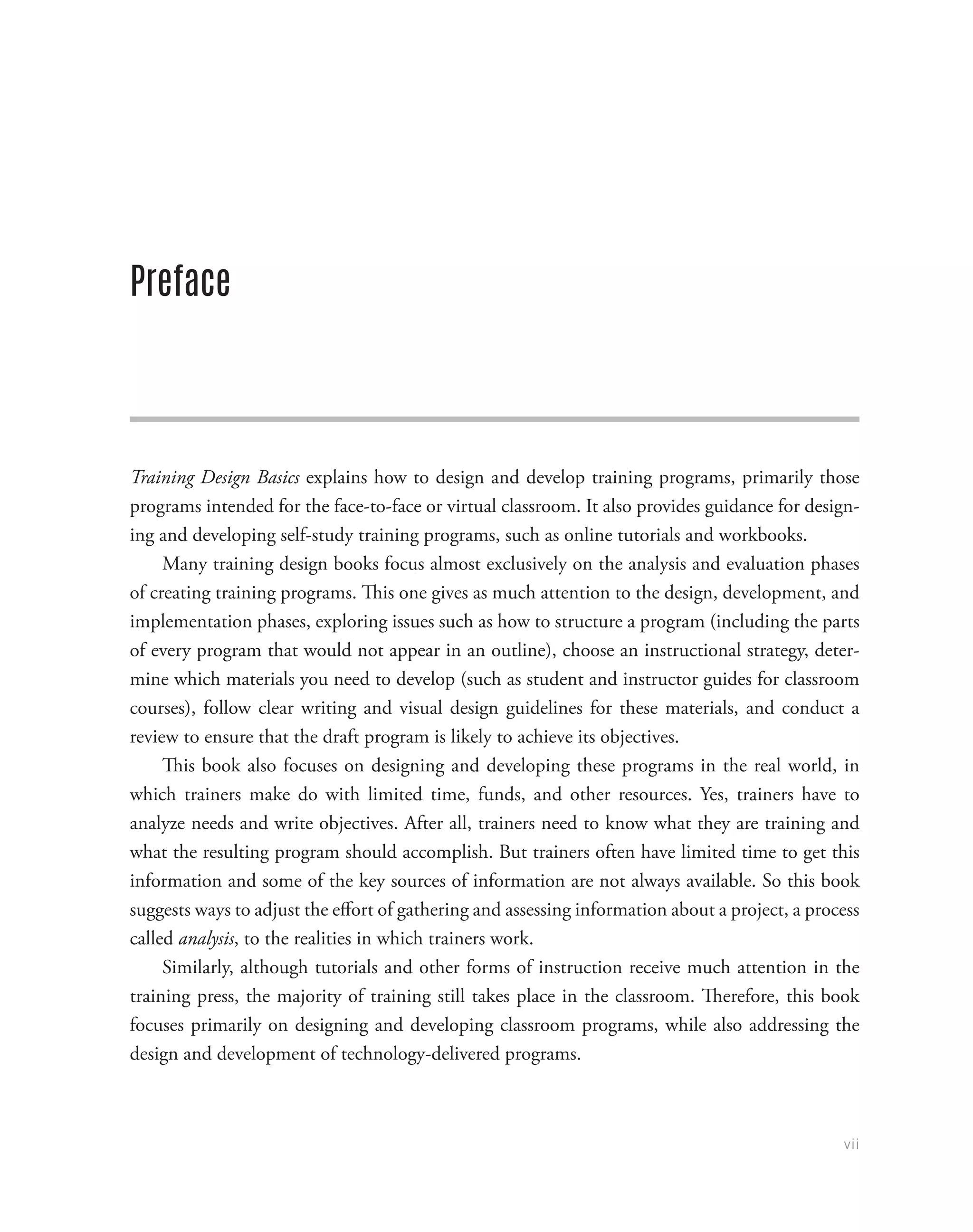 vii
Preface
Training Design Basics explains how to design and develop training programs, primarily those
programs intended for the face-to-face or virtual classroom. It also provides guidance for design-
ing and developing self-study training programs, such as online tutorials and workbooks.
Many training design books focus almost exclusively on the analysis and evaluation phases
of creating training programs. This one gives as much attention to the design, development, and
implementation phases, exploring issues such as how to structure a program (including the parts
of every program that would not appear in an outline), choose an instructional strategy, deter-
mine which materials you need to develop (such as student and instructor guides for classroom
courses), follow clear writing and visual design guidelines for these materials, and conduct a
review to ensure that the draft program is likely to achieve its objectives.
This book also focuses on designing and developing these programs in the real world, in
which trainers make do with limited time, funds, and other resources. Yes, trainers have to
analyze needs and write objectives. After all, trainers need to know what they are training and
what the resulting program should accomplish. But trainers often have limited time to get this
information and some of the key sources of information are not always available. So this book
suggests ways to adjust the effort of gathering and assessing information about a project, a process
called analysis, to the realities in which trainers work.
Similarly, although tutorials and other forms of instruction receive much attention in the
training press, the majority of training still takes place in the classroom. Therefore, this book
focuses primarily on designing and developing classroom programs, while also addressing the
design and development of technology-delivered programs.
 