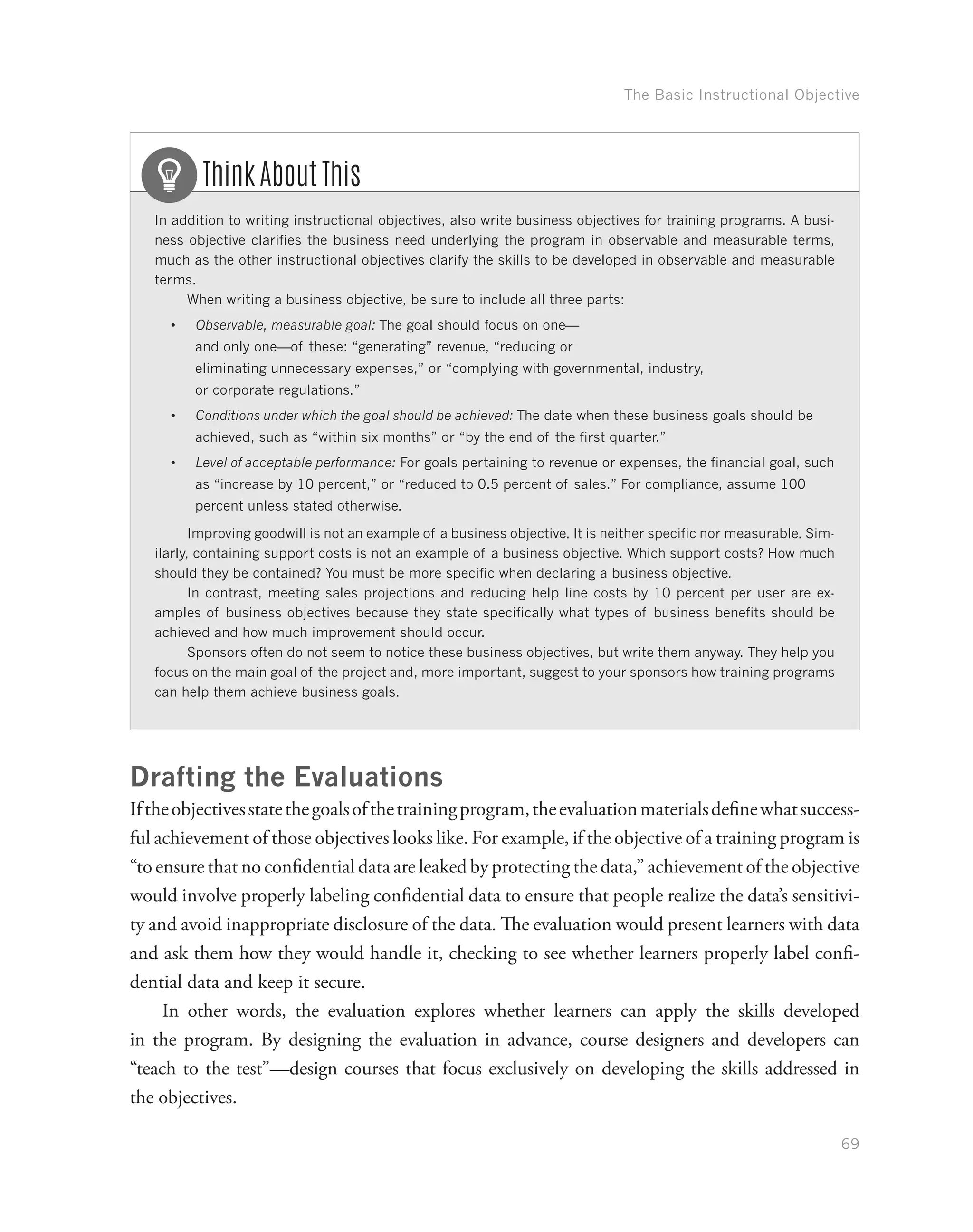 The Basic Instructional Objective
69
In addition to writing instructional objectives, also write business objectives for training programs. A busi-
ness objective clarifies the business need underlying the program in observable and measurable terms,
much as the other instructional objectives clarify the skills to be developed in observable and measurable
terms.
When writing a business objective, be sure to include all three parts:
•	 Observable, measurable goal: The goal should focus on one—
and only one—of these: “generating” revenue, “reducing or
eliminating unnecessary expenses,” or “complying with governmental, industry,
or corporate regulations.”
•	 Conditions under which the goal should be achieved: The date when these business goals should be
achieved, such as “within six months” or “by the end of the first quarter.”
•	 Level of acceptable performance: For goals pertaining to revenue or expenses, the financial goal, such
as “increase by 10 percent,” or “reduced to 0.5 percent of sales.” For compliance, assume 100
percent unless stated otherwise.
Improving goodwill is not an example of a business objective. It is neither specific nor measurable. Sim-
ilarly, containing support costs is not an example of a business objective. Which support costs? How much
should they be contained? You must be more specific when declaring a business objective.
In contrast, meeting sales projections and reducing help line costs by 10 percent per user are ex-
amples of business objectives because they state specifically what types of business benefits should be
achieved and how much improvement should occur.
Sponsors often do not seem to notice these business objectives, but write them anyway. They help you
focus on the main goal of the project and, more important, suggest to your sponsors how training programs
can help them achieve business goals.
Think About This
Drafting the Evaluations
Iftheobjectivesstatethegoalsofthetrainingprogram,theevaluationmaterialsdefinewhatsuccess-
ful achievement of those objectives looks like. For example, if the objective of a training program is
“to ensure that no confidential data are leaked by protecting the data,” achievement of the objective
would involve properly labeling confidential data to ensure that people realize the data’s sensitivi-
ty and avoid inappropriate disclosure of the data. The evaluation would present learners with data
and ask them how they would handle it, checking to see whether learners properly label confi-
dential data and keep it secure.
In other words, the evaluation explores whether learners can apply the skills developed
in the program. By designing the evaluation in advance, course designers and developers can
“teach to the test”—design courses that focus exclusively on developing the skills addressed in
the objectives.
 