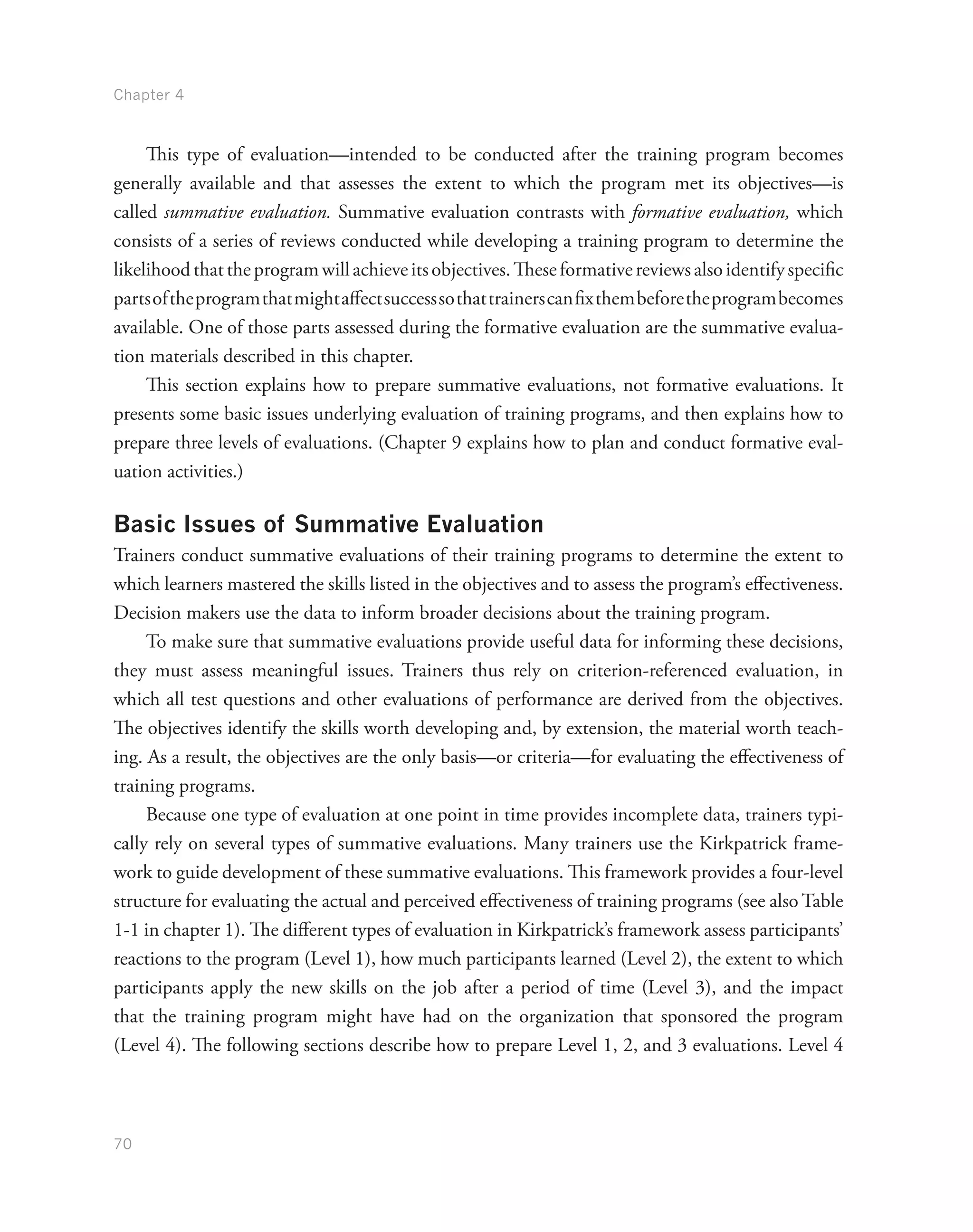 Chapter 4
70
This type of evaluation—intended to be conducted after the training program becomes
generally available and that assesses the extent to which the program met its objectives—is
called summative evaluation. Summative evaluation contrasts with formative evaluation, which
consists of a series of reviews conducted while developing a training program to determine the
likelihoodthattheprogramwillachieveitsobjectives.Theseformativereviewsalsoidentifyspecific
partsoftheprogramthatmightaffectsuccesssothattrainerscanfixthembeforetheprogrambecomes
available. One of those parts assessed during the formative evaluation are the summative evalua-
tion materials described in this chapter.
This section explains how to prepare summative evaluations, not formative evaluations. It
presents some basic issues underlying evaluation of training programs, and then explains how to
prepare three levels of evaluations. (Chapter 9 explains how to plan and conduct formative eval-
uation activities.)
Basic Issues of Summative Evaluation
Trainers conduct summative evaluations of their training programs to determine the extent to
which learners mastered the skills listed in the objectives and to assess the program’s effectiveness.
Decision makers use the data to inform broader decisions about the training program.
To make sure that summative evaluations provide useful data for informing these decisions,
they must assess meaningful issues. Trainers thus rely on criterion-referenced evaluation, in
which all test questions and other evaluations of performance are derived from the objectives.
The objectives identify the skills worth developing and, by extension, the material worth teach-
ing. As a result, the objectives are the only basis—or criteria—for evaluating the effectiveness of
training programs.
Because one type of evaluation at one point in time provides incomplete data, trainers typi-
cally rely on several types of summative evaluations. Many trainers use the Kirkpatrick frame-
work to guide development of these summative evaluations. This framework provides a four-level
structure for evaluating the actual and perceived effectiveness of training programs (see also Table
1-1 in chapter 1). The different types of evaluation in Kirkpatrick’s framework assess participants’
reactions to the program (Level 1), how much participants learned (Level 2), the extent to which
participants apply the new skills on the job after a period of time (Level 3), and the impact
that the training program might have had on the organization that sponsored the program
(Level 4). The following sections describe how to prepare Level 1, 2, and 3 evaluations. Level 4
 