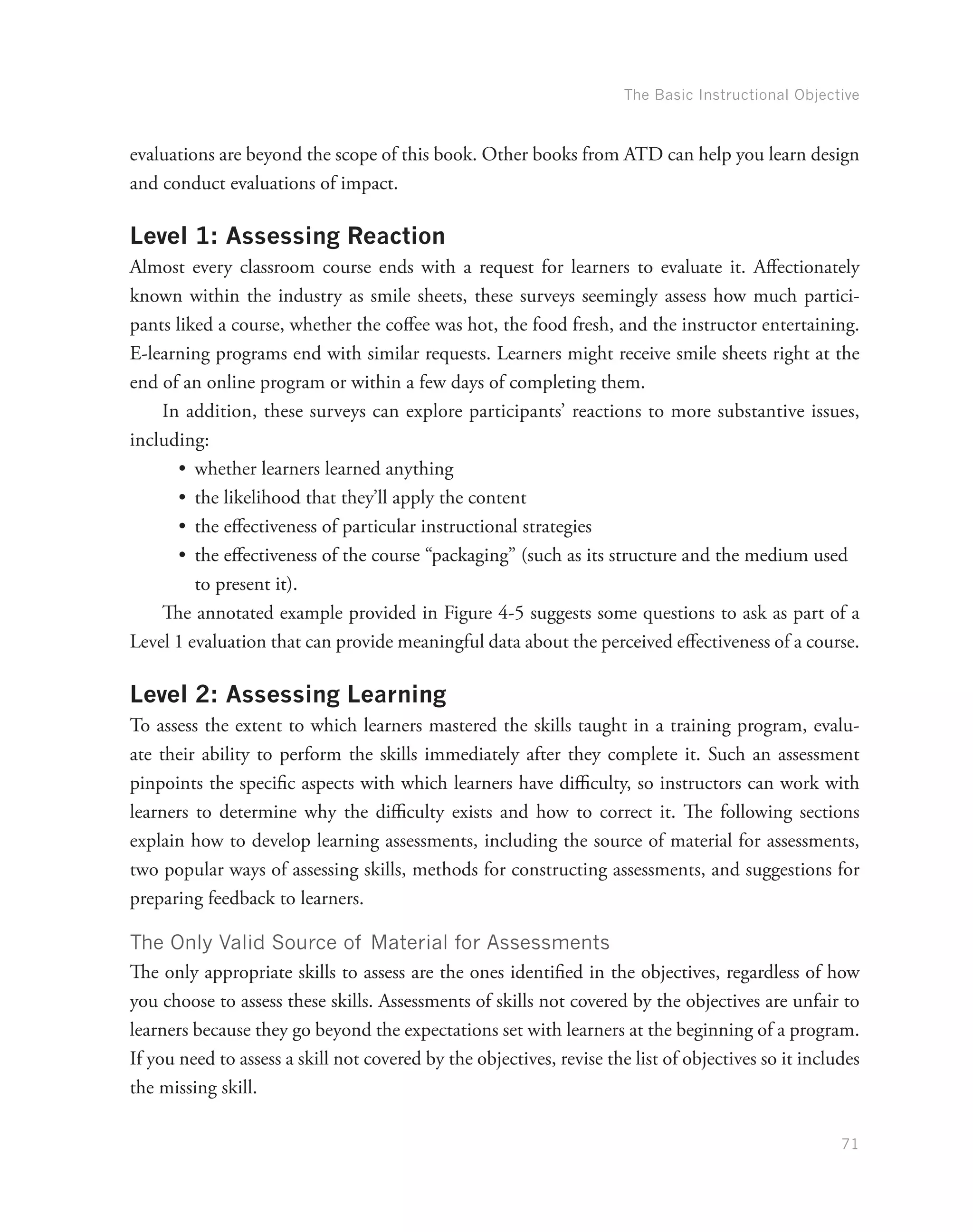 The Basic Instructional Objective
71
evaluations are beyond the scope of this book. Other books from ATD can help you learn design
and conduct evaluations of impact.
Level 1: Assessing Reaction
Almost every classroom course ends with a request for learners to evaluate it. Affectionately
known within the industry as smile sheets, these surveys seemingly assess how much partici-
pants liked a course, whether the coffee was hot, the food fresh, and the instructor entertaining.
E-learning programs end with similar requests. Learners might receive smile sheets right at the
end of an online program or within a few days of completing them.
In addition, these surveys can explore participants’ reactions to more substantive issues,
including:
•	 whether learners learned anything
•	 the likelihood that they’ll apply the content
•	 the effectiveness of particular instructional strategies
•	 the effectiveness of the course “packaging” (such as its structure and the medium used
to present it).
The annotated example provided in Figure 4-5 suggests some questions to ask as part of a
Level 1 evaluation that can provide meaningful data about the perceived effectiveness of a course.
Level 2: Assessing Learning
To assess the extent to which learners mastered the skills taught in a training program, evalu-
ate their ability to perform the skills immediately after they complete it. Such an assessment
pinpoints the specific aspects with which learners have difficulty, so instructors can work with
learners to determine why the difficulty exists and how to correct it. The following sections
explain how to develop learning assessments, including the source of material for assessments,
two popular ways of assessing skills, methods for constructing assessments, and suggestions for
preparing feedback to learners.
The Only Valid Source of Material for Assessments
The only appropriate skills to assess are the ones identified in the objectives, regardless of how
you choose to assess these skills. Assessments of skills not covered by the objectives are unfair to
learners because they go beyond the expectations set with learners at the beginning of a program.
If you need to assess a skill not covered by the objectives, revise the list of objectives so it includes
the missing skill.
 