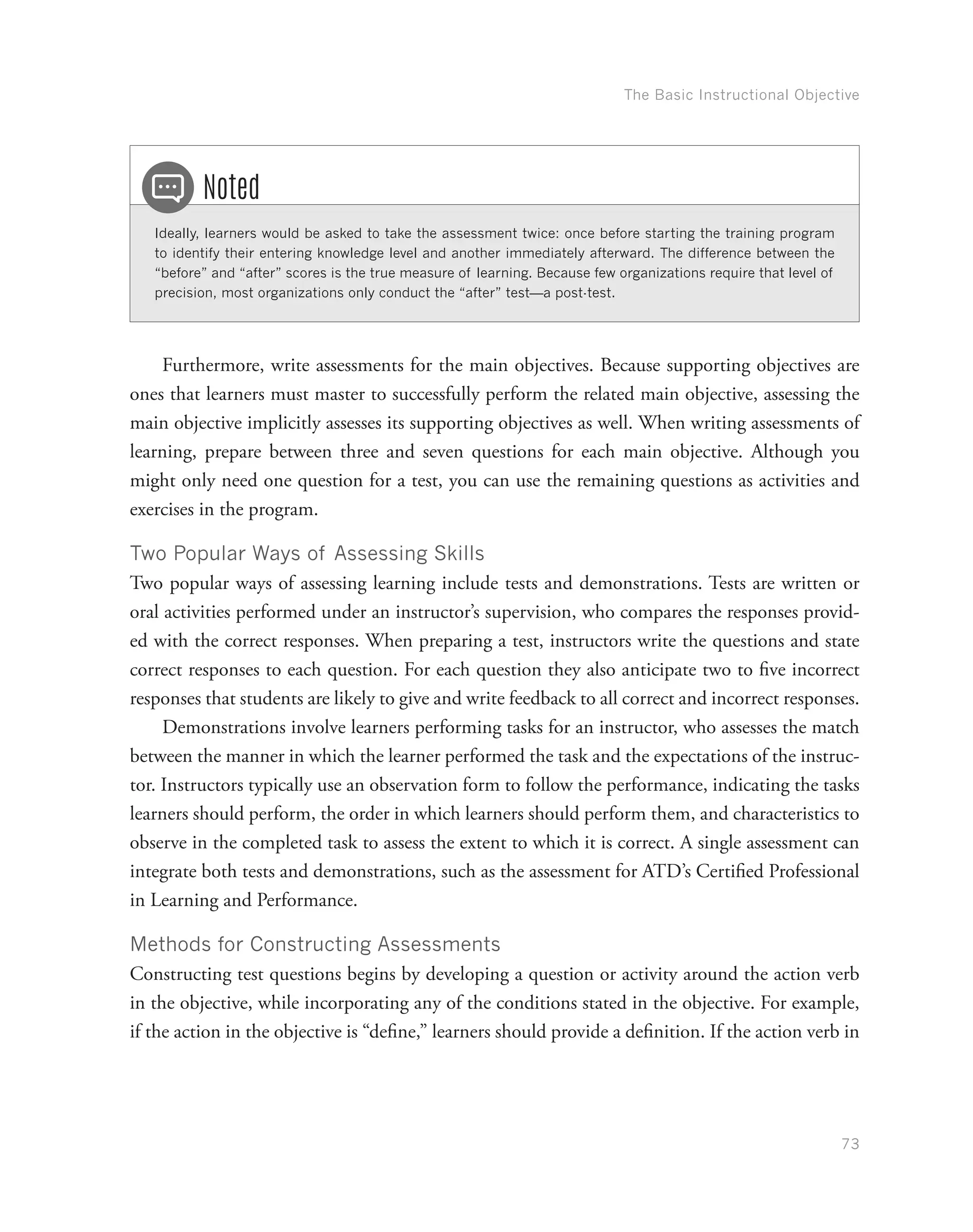 The Basic Instructional Objective
73
Ideally, learners would be asked to take the assessment twice: once before starting the training program
to identify their entering knowledge level and another immediately afterward. The difference between the
“before” and “after” scores is the true measure of learning. Because few organizations require that level of
precision, most organizations only conduct the “after” test—a post-test.
Noted
Furthermore, write assessments for the main objectives. Because supporting objectives are
ones that learners must master to successfully perform the related main objective, assessing the
main objective implicitly assesses its supporting objectives as well. When writing assessments of
learning, prepare between three and seven questions for each main objective. Although you
might only need one question for a test, you can use the remaining questions as activities and
exercises in the program.
Two Popular Ways of Assessing Skills
Two popular ways of assessing learning include tests and demonstrations. Tests are written or
oral activities performed under an instructor’s supervision, who compares the responses provid-
ed with the correct responses. When preparing a test, instructors write the questions and state
correct responses to each question. For each question they also anticipate two to five incorrect
responses that students are likely to give and write feedback to all correct and incorrect responses.
Demonstrations involve learners performing tasks for an instructor, who assesses the match
between the manner in which the learner performed the task and the expectations of the instruc-
tor. Instructors typically use an observation form to follow the performance, indicating the tasks
learners should perform, the order in which learners should perform them, and characteristics to
observe in the completed task to assess the extent to which it is correct. A single assessment can
integrate both tests and demonstrations, such as the assessment for ATD’s Certified Professional
in Learning and Performance.
Methods for Constructing Assessments
Constructing test questions begins by developing a question or activity around the action verb
in the objective, while incorporating any of the conditions stated in the objective. For example,
if the action in the objective is “define,” learners should provide a definition. If the action verb in
 