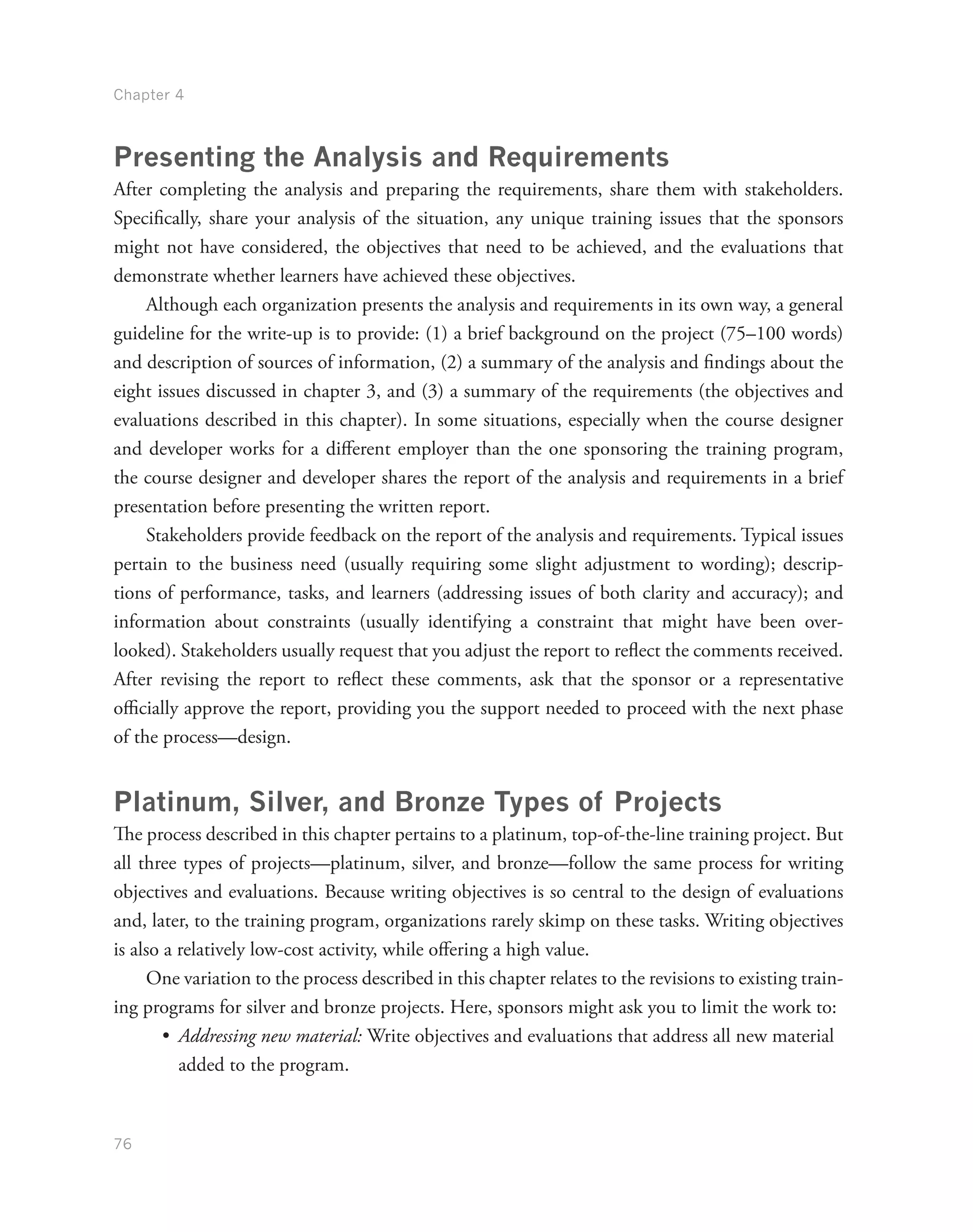 Chapter 4
76
Presenting the Analysis and Requirements
After completing the analysis and preparing the requirements, share them with stakeholders.
Specifically, share your analysis of the situation, any unique training issues that the sponsors
might not have considered, the objectives that need to be achieved, and the evaluations that
demonstrate whether learners have achieved these objectives.
Although each organization presents the analysis and requirements in its own way, a general
guideline for the write-up is to provide: (1) a brief background on the project (75–100 words)
and description of sources of information, (2) a summary of the analysis and findings about the
eight issues discussed in chapter 3, and (3) a summary of the requirements (the objectives and
evaluations described in this chapter). In some situations, especially when the course designer
and developer works for a different employer than the one sponsoring the training program,
the course designer and developer shares the report of the analysis and requirements in a brief
presentation before presenting the written report.
Stakeholders provide feedback on the report of the analysis and requirements. Typical issues
pertain to the business need (usually requiring some slight adjustment to wording); descrip-
tions of performance, tasks, and learners (addressing issues of both clarity and accuracy); and
information about constraints (usually identifying a constraint that might have been over-
looked). Stakeholders usually request that you adjust the report to reflect the comments received.
After revising the report to reflect these comments, ask that the sponsor or a representative
officially approve the report, providing you the support needed to proceed with the next phase
of the process—design.
Platinum, Silver, and Bronze Types of Projects
The process described in this chapter pertains to a platinum, top-of-the-line training project. But
all three types of projects—platinum, silver, and bronze—follow the same process for writing
objectives and evaluations. Because writing objectives is so central to the design of evaluations
and, later, to the training program, organizations rarely skimp on these tasks. Writing objectives
is also a relatively low-cost activity, while offering a high value.
One variation to the process described in this chapter relates to the revisions to existing train-
ing programs for silver and bronze projects. Here, sponsors might ask you to limit the work to:
•	 Addressing new material: Write objectives and evaluations that address all new material
added to the program.
 