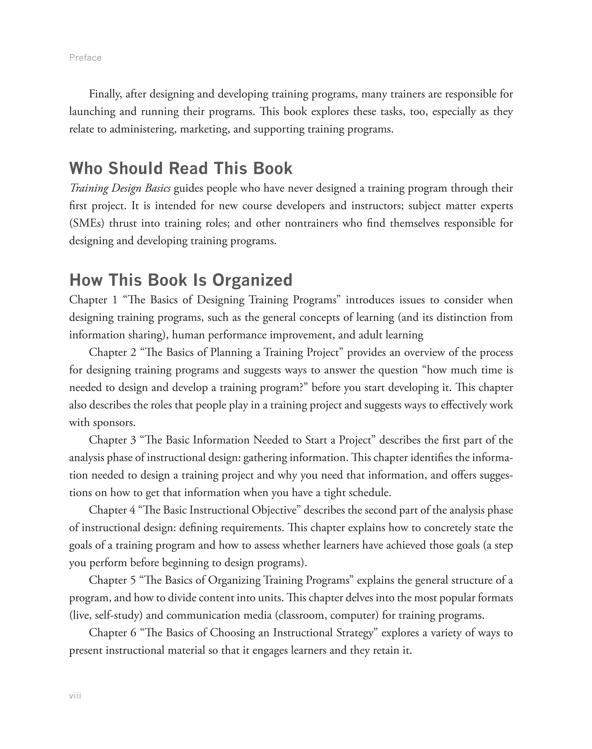 Preface
viii
Finally, after designing and developing training programs, many trainers are responsible for
launching and running their programs. This book explores these tasks, too, especially as they
relate to administering, marketing, and supporting training programs.
Who Should Read This Book
Training Design Basics guides people who have never designed a training program through their
first project. It is intended for new course developers and instructors; subject matter experts
(SMEs) thrust into training roles; and other nontrainers who find themselves responsible for
designing and developing training programs.
How This Book Is Organized
Chapter 1 “The Basics of Designing Training Programs” introduces issues to consider when
designing training programs, such as the general concepts of learning (and its distinction from
information sharing), human performance improvement, and adult learning
Chapter 2 “The Basics of Planning a Training Project” provides an overview of the process
for designing training programs and suggests ways to answer the question “how much time is
needed to design and develop a training program?” before you start developing it. This chapter
also describes the roles that people play in a training project and suggests ways to effectively work
with sponsors.
Chapter 3 “The Basic Information Needed to Start a Project” describes the first part of the
analysis phase of instructional design: gathering information. This chapter identifies the informa-
tion needed to design a training project and why you need that information, and offers sugges-
tions on how to get that information when you have a tight schedule.
Chapter 4 “The Basic Instructional Objective” describes the second part of the analysis phase
of instructional design: defining requirements. This chapter explains how to concretely state the
goals of a training program and how to assess whether learners have achieved those goals (a step
you perform before beginning to design programs).
Chapter 5 “The Basics of Organizing Training Programs” explains the general structure of a
program, and how to divide content into units. This chapter delves into the most popular formats
(live, self-study) and communication media (classroom, computer) for training programs.
Chapter 6 “The Basics of Choosing an Instructional Strategy” explores a variety of ways to
present instructional material so that it engages learners and they retain it.
 