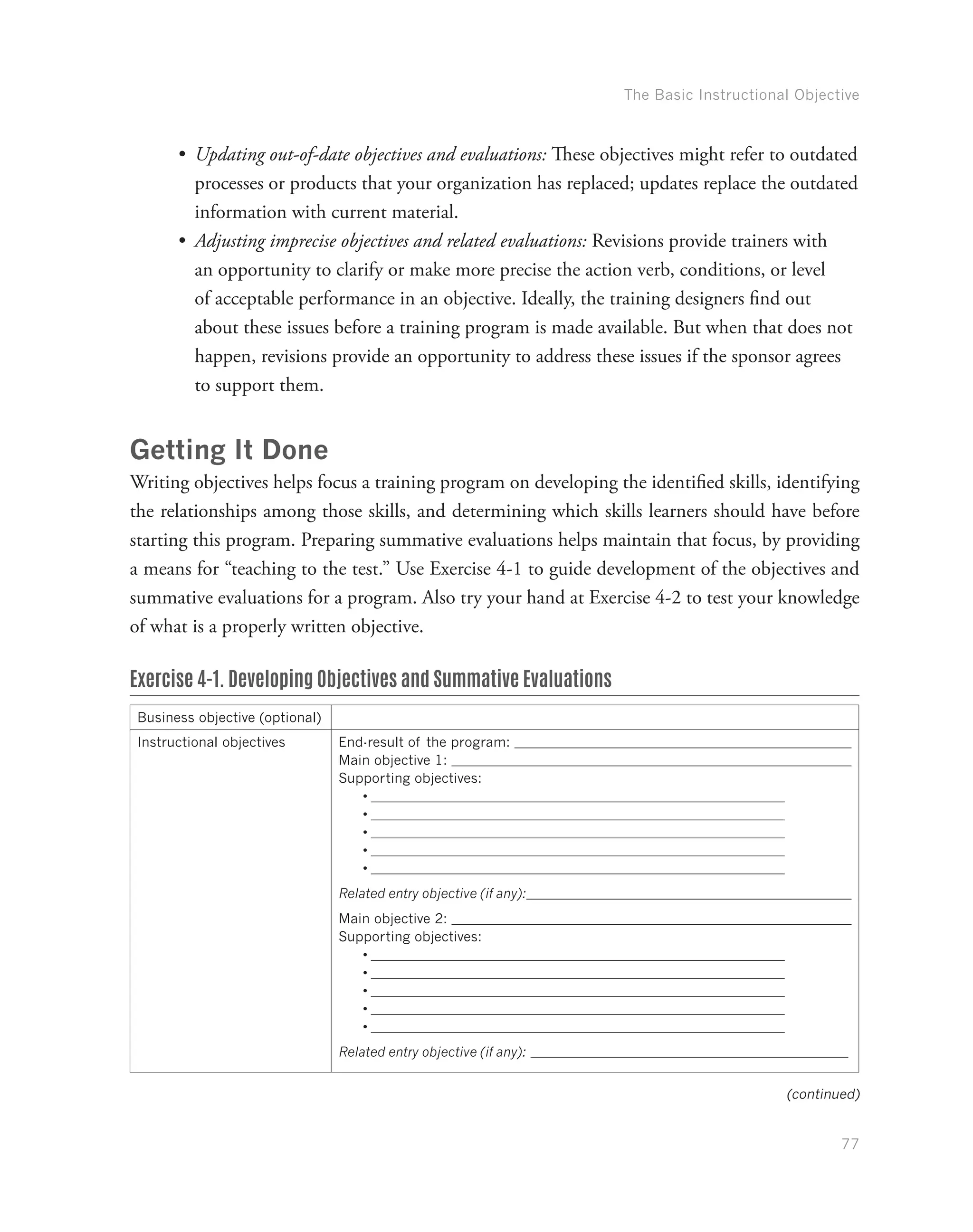 The Basic Instructional Objective
77
•	 Updating out-of-date objectives and evaluations: These objectives might refer to outdated
processes or products that your organization has replaced; updates replace the outdated
information with current material.
•	 Adjusting imprecise objectives and related evaluations: Revisions provide trainers with
an opportunity to clarify or make more precise the action verb, conditions, or level
of acceptable performance in an objective. Ideally, the training designers find out
about these issues before a training program is made available. But when that does not
happen, revisions provide an opportunity to address these issues if the sponsor agrees
to support them.
Getting It Done
Writing objectives helps focus a training program on developing the identified skills, identifying
the relationships among those skills, and determining which skills learners should have before
starting this program. Preparing summative evaluations helps maintain that focus, by providing
a means for “teaching to the test.” Use Exercise 4-1 to guide development of the objectives and
summative evaluations for a program. Also try your hand at Exercise 4-2 to test your knowledge
of what is a properly written objective.
Exercise 4-1. Developing Objectives and Summative Evaluations
Business objective (optional)
Instructional objectives End-result of the program:
Main objective 1:
Supporting objectives:
•	
•	
•	
•	
•	
Related entry objective (if any):
Main objective 2:
Supporting objectives:
•	
•	
•	
•	
•	
Related entry objective (if any):
(continued)
 