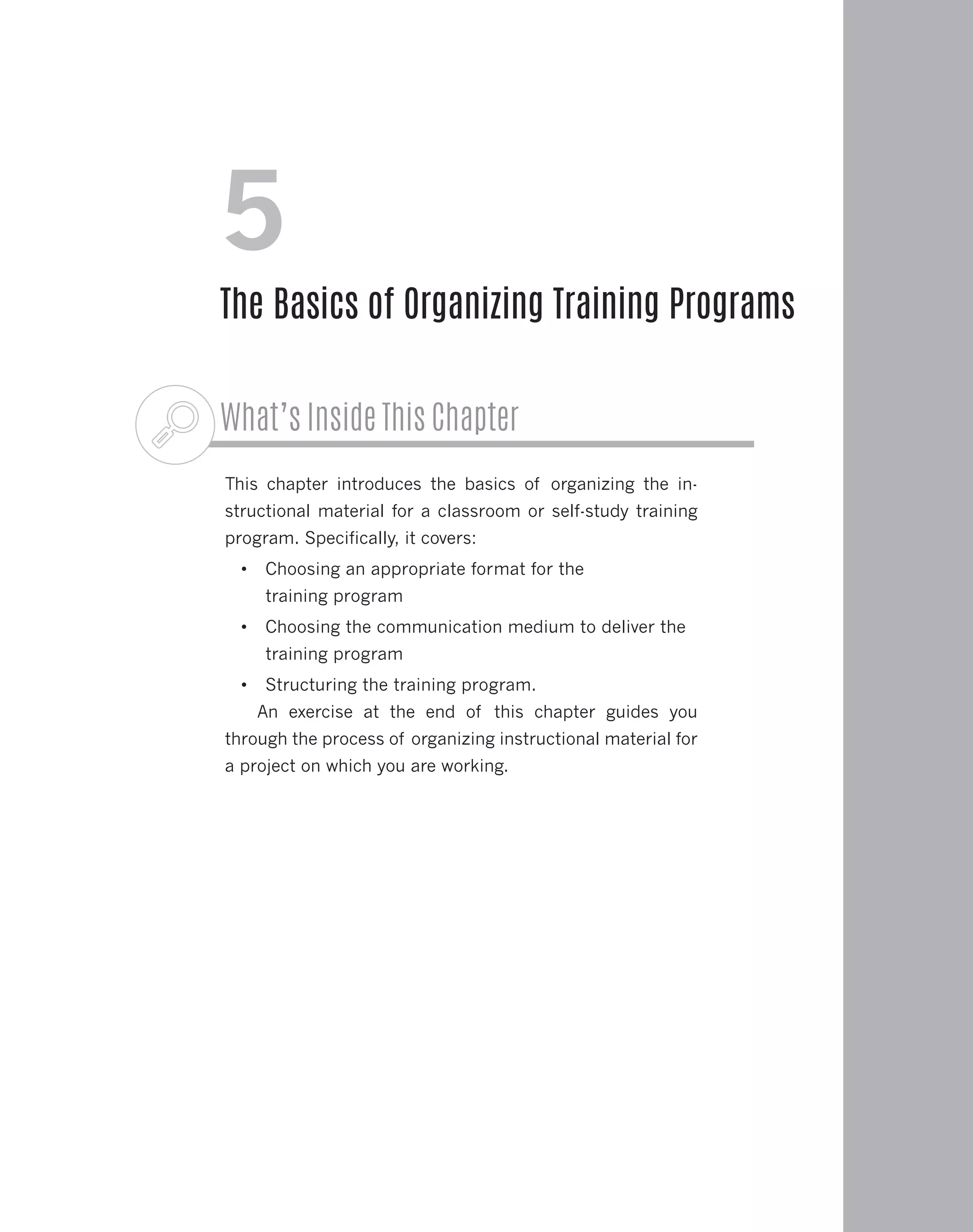 What’s Inside This Chapter
This chapter introduces the basics of organizing the in-
structional material for a classroom or self-study training
program. Specifically, it covers:
•	 Choosing an appropriate format for the
training program
•	 Choosing the communication medium to deliver the
training program
•	 Structuring the training program.
An exercise at the end of this chapter guides you
through the process of organizing instructional material for
a project on which you are working.
5
The Basics of Organizing Training Programs
 