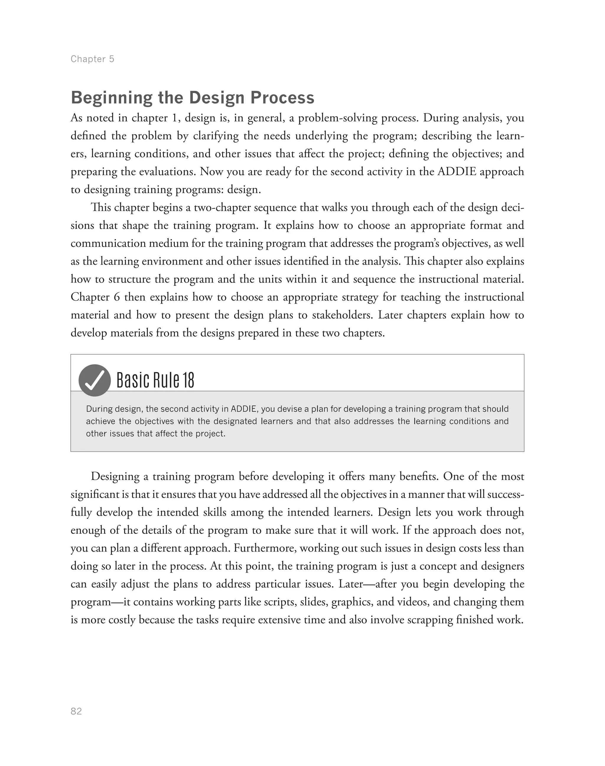 Chapter 5
82
Beginning the Design Process
As noted in chapter 1, design is, in general, a problem-solving process. During analysis, you
defined the problem by clarifying the needs underlying the program; describing the learn-
ers, learning conditions, and other issues that affect the project; defining the objectives; and
preparing the evaluations. Now you are ready for the second activity in the ADDIE approach
to designing training programs: design.
This chapter begins a two-chapter sequence that walks you through each of the design deci-
sions that shape the training program. It explains how to choose an appropriate format and
communication medium for the training program that addresses the program’s objectives, as well
as the learning environment and other issues identified in the analysis. This chapter also explains
how to structure the program and the units within it and sequence the instructional material.
Chapter 6 then explains how to choose an appropriate strategy for teaching the instructional
material and how to present the design plans to stakeholders. Later chapters explain how to
develop materials from the designs prepared in these two chapters.
During design, the second activity in ADDIE, you devise a plan for developing a training program that should
achieve the objectives with the designated learners and that also addresses the learning conditions and
other issues that affect the project.
Basic Rule 18
Designing a training program before developing it offers many benefits. One of the most
significant is that it ensures that you have addressed all the objectives in a manner that will success-
fully develop the intended skills among the intended learners. Design lets you work through
enough of the details of the program to make sure that it will work. If the approach does not,
you can plan a different approach. Furthermore, working out such issues in design costs less than
doing so later in the process. At this point, the training program is just a concept and designers
can easily adjust the plans to address particular issues. Later—after you begin developing the
program—it contains working parts like scripts, slides, graphics, and videos, and changing them
is more costly because the tasks require extensive time and also involve scrapping finished work.
 