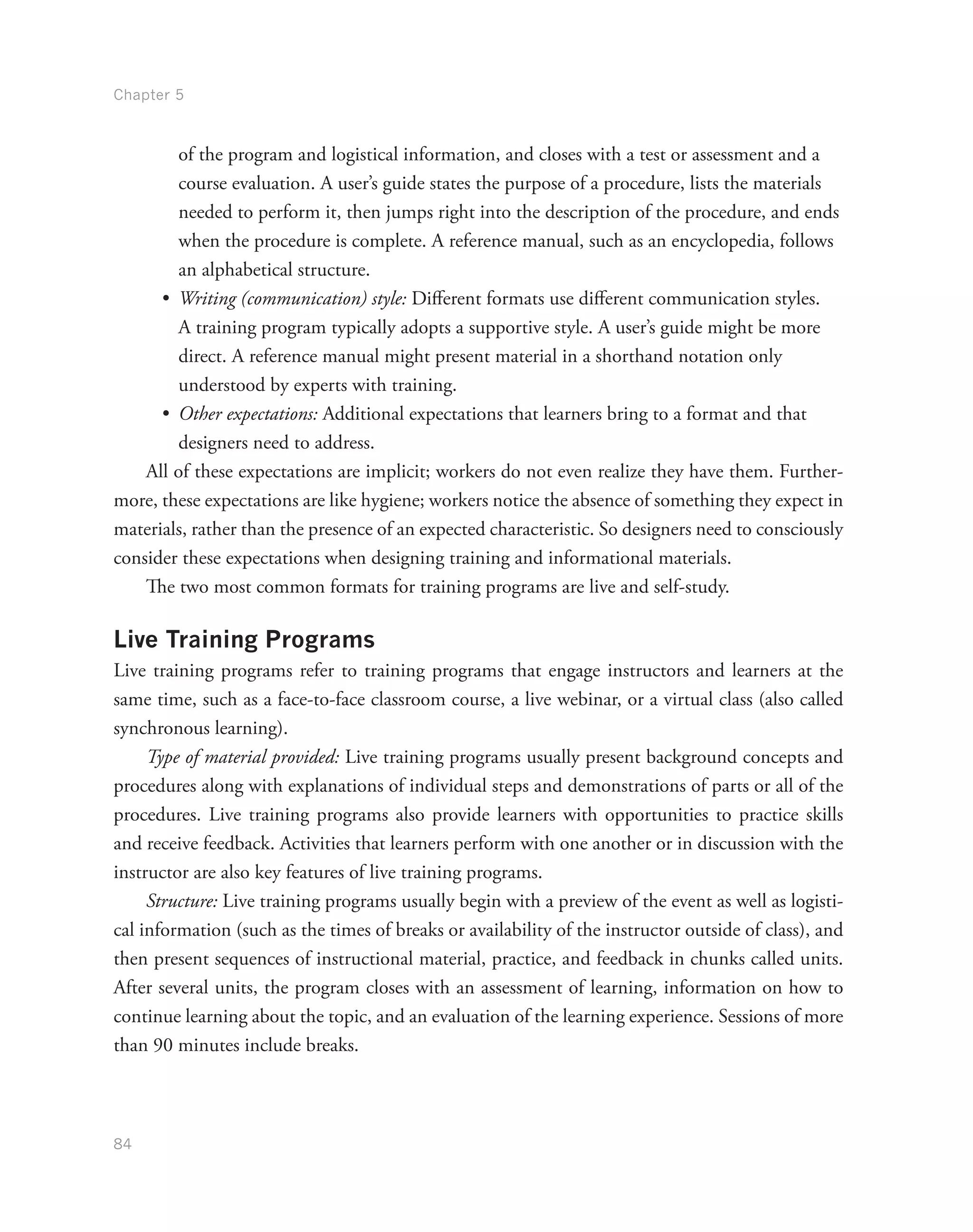 Chapter 5
84
of the program and logistical information, and closes with a test or assessment and a
course evaluation. A user’s guide states the purpose of a procedure, lists the materials
needed to perform it, then jumps right into the description of the procedure, and ends
when the procedure is complete. A reference manual, such as an encyclopedia, follows
an alphabetical structure.
•	 Writing (communication) style: Different formats use different communication styles.
A training program typically adopts a supportive style. A user’s guide might be more
direct. A reference manual might present material in a shorthand notation only
understood by experts with training.
•	 Other expectations: Additional expectations that learners bring to a format and that
designers need to address.
All of these expectations are implicit; workers do not even realize they have them. Further-
more, these expectations are like hygiene; workers notice the absence of something they expect in
materials, rather than the presence of an expected characteristic. So designers need to consciously
consider these expectations when designing training and informational materials.
The two most common formats for training programs are live and self-study.
Live Training Programs
Live training programs refer to training programs that engage instructors and learners at the
same time, such as a face-to-face classroom course, a live webinar, or a virtual class (also called
synchronous learning).
Type of material provided: Live training programs usually present background concepts and
procedures along with explanations of individual steps and demonstrations of parts or all of the
procedures. Live training programs also provide learners with opportunities to practice skills
and receive feedback. Activities that learners perform with one another or in discussion with the
instructor are also key features of live training programs.
Structure: Live training programs usually begin with a preview of the event as well as logisti-
cal information (such as the times of breaks or availability of the instructor outside of class), and
then present sequences of instructional material, practice, and feedback in chunks called units.
After several units, the program closes with an assessment of learning, information on how to
continue learning about the topic, and an evaluation of the learning experience. Sessions of more
than 90 minutes include breaks.
 