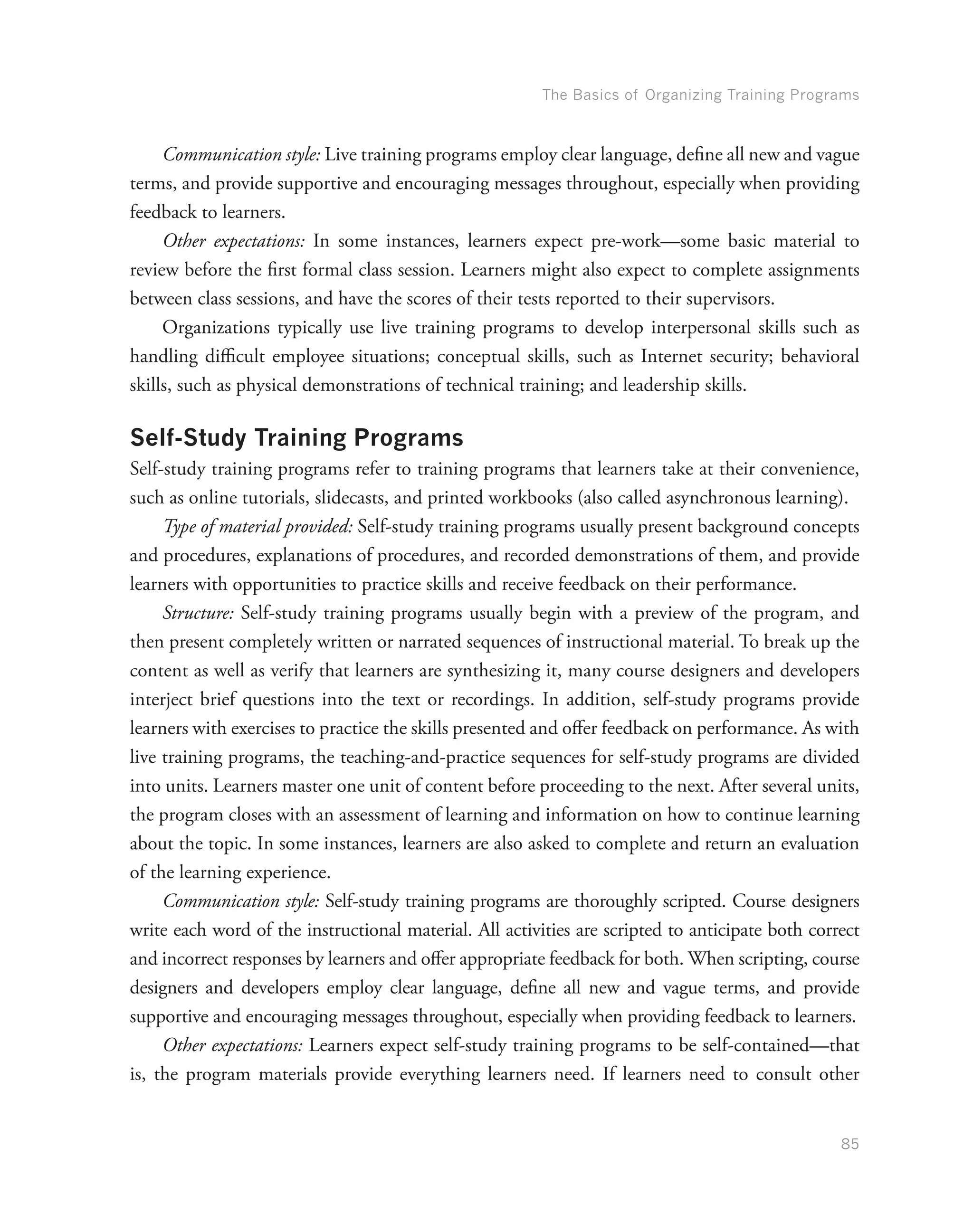 The Basics of Organizing Training Programs
85
Communication style: Live training programs employ clear language, define all new and vague
terms, and provide supportive and encouraging messages throughout, especially when providing
feedback to learners.
Other expectations: In some instances, learners expect pre-work—some basic material to
review before the first formal class session. Learners might also expect to complete assignments
between class sessions, and have the scores of their tests reported to their supervisors.
Organizations typically use live training programs to develop interpersonal skills such as
handling difficult employee situations; conceptual skills, such as Internet security; behavioral
skills, such as physical demonstrations of technical training; and leadership skills.
Self-Study Training Programs
Self-study training programs refer to training programs that learners take at their convenience,
such as online tutorials, slidecasts, and printed workbooks (also called asynchronous learning).
Type of material provided: Self-study training programs usually present background concepts
and procedures, explanations of procedures, and recorded demonstrations of them, and provide
learners with opportunities to practice skills and receive feedback on their performance.
Structure: Self-study training programs usually begin with a preview of the program, and
then present completely written or narrated sequences of instructional material. To break up the
content as well as verify that learners are synthesizing it, many course designers and developers
interject brief questions into the text or recordings. In addition, self-study programs provide
learners with exercises to practice the skills presented and offer feedback on performance. As with
live training programs, the teaching-and-practice sequences for self-study programs are divided
into units. Learners master one unit of content before proceeding to the next. After several units,
the program closes with an assessment of learning and information on how to continue learning
about the topic. In some instances, learners are also asked to complete and return an evaluation
of the learning experience.
Communication style: Self-study training programs are thoroughly scripted. Course designers
write each word of the instructional material. All activities are scripted to anticipate both correct
and incorrect responses by learners and offer appropriate feedback for both. When scripting, course
designers and developers employ clear language, define all new and vague terms, and provide
supportive and encouraging messages throughout, especially when providing feedback to learners.
Other expectations: Learners expect self-study training programs to be self-contained—that
is, the program materials provide everything learners need. If learners need to consult other
 