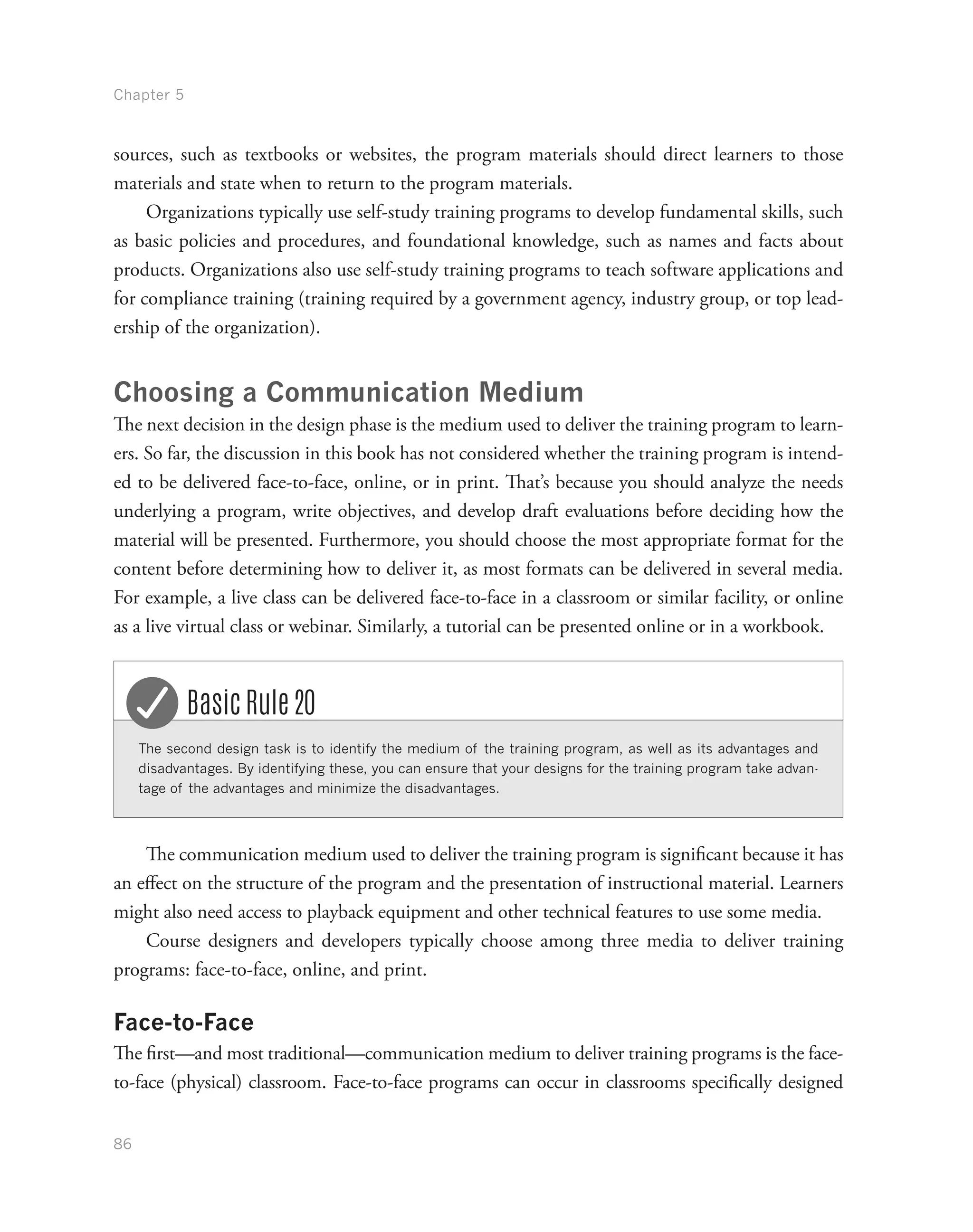 Chapter 5
86
sources, such as textbooks or websites, the program materials should direct learners to those
materials and state when to return to the program materials.
Organizations typically use self-study training programs to develop fundamental skills, such
as basic policies and procedures, and foundational knowledge, such as names and facts about
products. Organizations also use self-study training programs to teach software applications and
for compliance training (training required by a government agency, industry group, or top lead-
ership of the organization).
Choosing a Communication Medium
The next decision in the design phase is the medium used to deliver the training program to learn-
ers. So far, the discussion in this book has not considered whether the training program is intend-
ed to be delivered face-to-face, online, or in print. That’s because you should analyze the needs
underlying a program, write objectives, and develop draft evaluations before deciding how the
material will be presented. Furthermore, you should choose the most appropriate format for the
content before determining how to deliver it, as most formats can be delivered in several media.
For example, a live class can be delivered face-to-face in a classroom or similar facility, or online
as a live virtual class or webinar. Similarly, a tutorial can be presented online or in a workbook.
The second design task is to identify the medium of the training program, as well as its advantages and
disadvantages. By identifying these, you can ensure that your designs for the training program take advan-
tage of the advantages and minimize the disadvantages.
Basic Rule 20
The communication medium used to deliver the training program is significant because it has
an effect on the structure of the program and the presentation of instructional material. Learners
might also need access to playback equipment and other technical features to use some media.
Course designers and developers typically choose among three media to deliver training
programs: face-to-face, online, and print.
Face-to-Face
The first—and most traditional—communication medium to deliver training programs is the face-
to-face (physical) classroom. Face-to-face programs can occur in classrooms specifically designed
 
