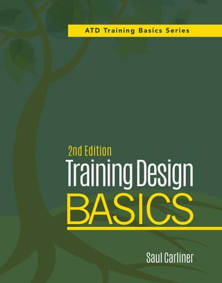 TrainingDesignBasics			2ndEditionSaulCarliner
The instructional designer’s guide to training is back.
Updated and enhanced to reflect changes in training practices, this much-anticipated second edition is an
indispensable resource for instructional designers. Training Design Basics will help you hone key training skills,
including best practices for designing and developing training programs in the real world, and master tactics
to successfully launch and run training programs you’ve designed. Chock-full of guidance on live virtual classes
and online tutorials and tips for how to adapt design practices
when working under tight deadlines, this new edition belongs on
every trainer’s bookshelf.
Part of ATD’s Training Basics series, Training Design Basics
is your essential guide to designing successful training for the
face-to-face or virtual classroom and developing self-study
training programs.
Praise for This Book
“Once again, Saul Carliner has written a clear, pragmatic guide to the entire process of project managing,
designing, developing, implementing, evaluating, improving, and administering training. He provides
practical suggestions, smart rules-of-thumb (“Basic Rules”), and excellent summaries. The second edition is
a strong resource, not just for the newcomer to training design but also for the more experienced designer.”
—Don Kirkey
Director, Leadership Development, Lowe’s Companies
“The second edition of Training Design Basics is an immensely useful and insightful guide to developing
training programs that increase learning and performance. Written by an expert trainer, it models good
training practice on every page. A must-have in any professional’s library!”
—Tonette S. Rocco
Professor and Graduate Program Director, Adult Education and Human Resource Development
Florida International University
“Like a well-stocked first aid kit that helps address minor emergencies, the second edition offers a supply
of key processes, important theories, and industry standard techniques that address the challenges of
relying on SMEs and new trainers to design and develop training. This book offers practical, jargon-free
explanations of how to write objectives, choose the best instructional strategy, and develop
instructional material.”
—Margaret Driscoll
Project Manager, Global Process Services, IBM
0515071.62220
ISBN 978-1-56286-925-0
9 781562 869250
5 2 9 9 5
111507 $29.95www.td.org/books
A Complete How-to Guide to Help You:
•	 Create quality, performance-
based training.
•	 Develop fundamental training
design skills.
•	 Ensure your training program meets
learner needs.
2nd Edition
SaulCarliner
TrainingDesign
BASICS
ATD Training Basics Series
 