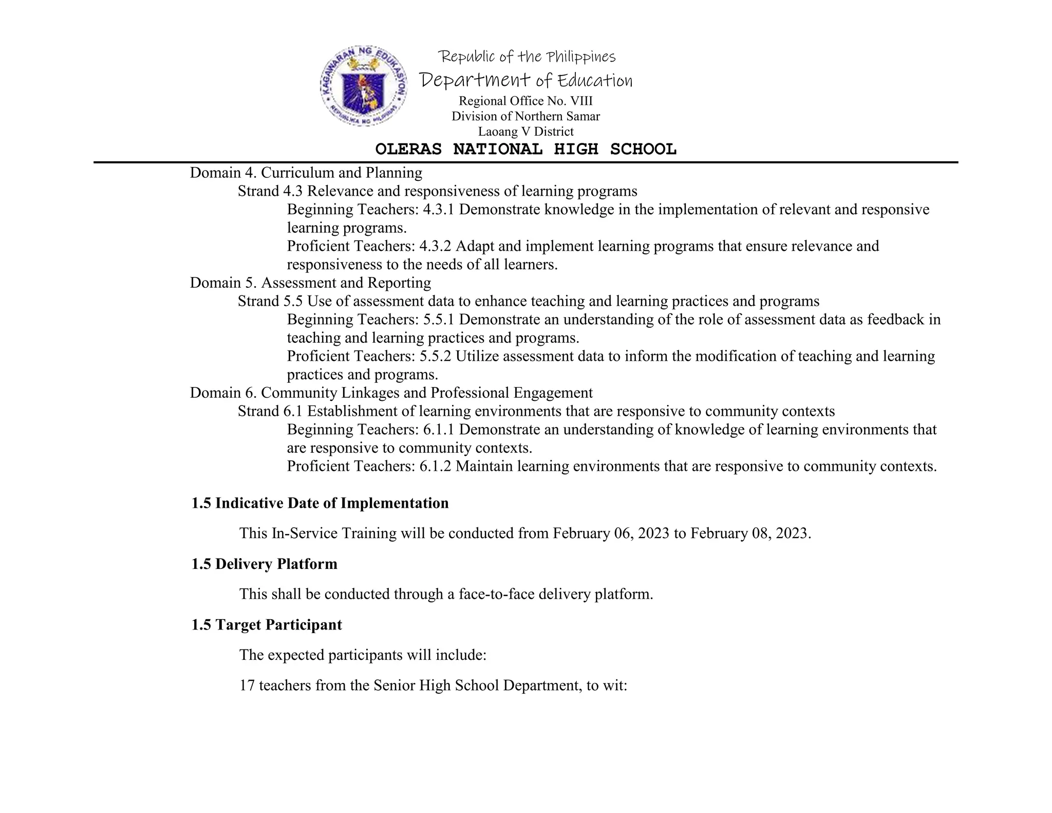 Republic of the Philippines
Department of Education
Regional Office No. VIII
Division of Northern Samar
Laoang V District
OLERAS NATIONAL HIGH SCHOOL
Domain 4. Curriculum and Planning
Strand 4.3 Relevance and responsiveness of learning programs
Beginning Teachers: 4.3.1 Demonstrate knowledge in the implementation of relevant and responsive
learning programs.
Proficient Teachers: 4.3.2 Adapt and implement learning programs that ensure relevance and
responsiveness to the needs of all learners.
Domain 5. Assessment and Reporting
Strand 5.5 Use of assessment data to enhance teaching and learning practices and programs
Beginning Teachers: 5.5.1 Demonstrate an understanding of the role of assessment data as feedback in
teaching and learning practices and programs.
Proficient Teachers: 5.5.2 Utilize assessment data to inform the modification of teaching and learning
practices and programs.
Domain 6. Community Linkages and Professional Engagement
Strand 6.1 Establishment of learning environments that are responsive to community contexts
Beginning Teachers: 6.1.1 Demonstrate an understanding of knowledge of learning environments that
are responsive to community contexts.
Proficient Teachers: 6.1.2 Maintain learning environments that are responsive to community contexts.
1.5 Indicative Date of Implementation
This In-Service Training will be conducted from February 06, 2023 to February 08, 2023.
1.5 Delivery Platform
This shall be conducted through a face-to-face delivery platform.
1.5 Target Participant
The expected participants will include:
17 teachers from the Senior High School Department, to wit:
 