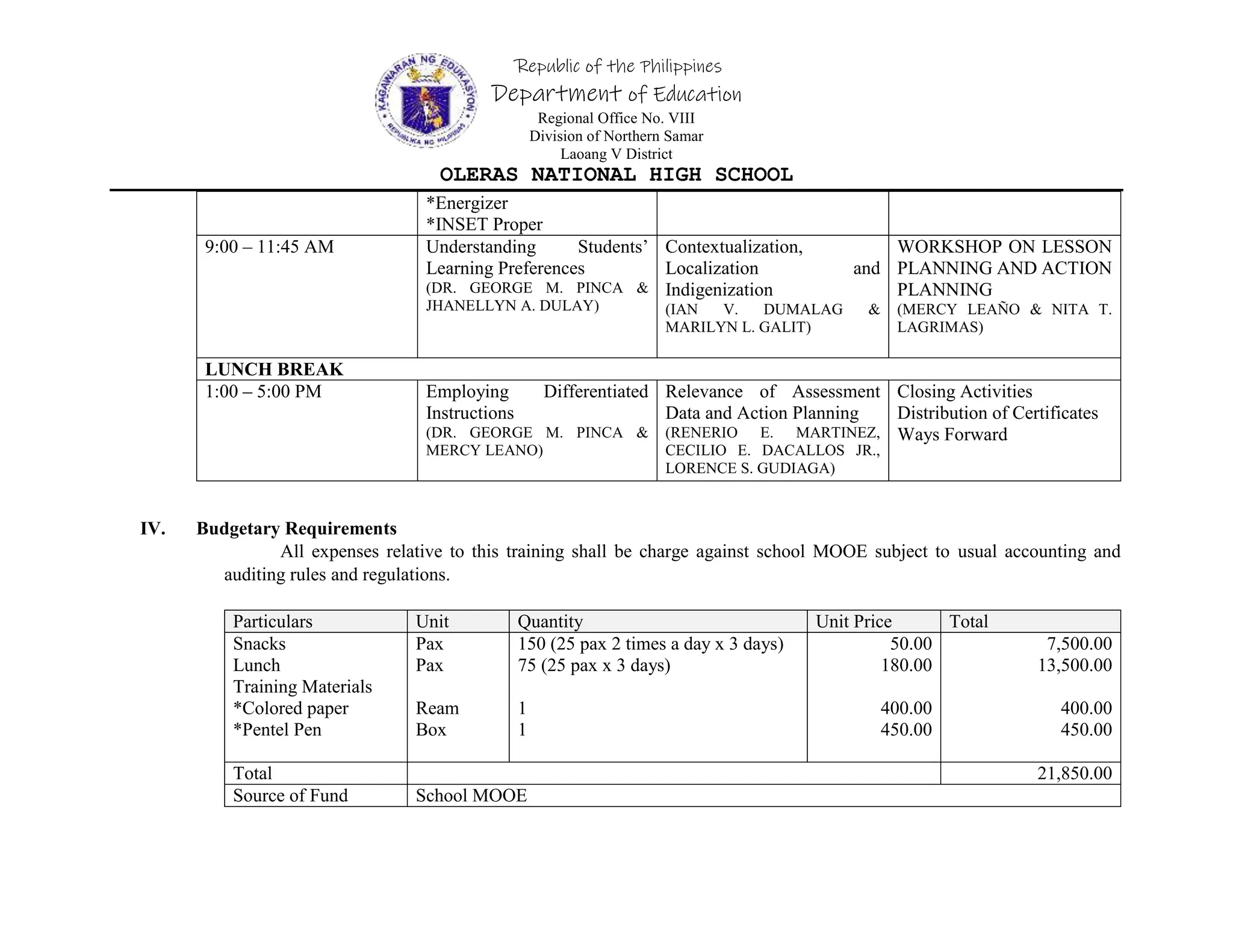 Republic of the Philippines
Department of Education
Regional Office No. VIII
Division of Northern Samar
Laoang V District
OLERAS NATIONAL HIGH SCHOOL
*Energizer
*INSET Proper
9:00 – 11:45 AM Understanding Students’
Learning Preferences
(DR. GEORGE M. PINCA &
JHANELLYN A. DULAY)
Contextualization,
Localization and
Indigenization
(IAN V. DUMALAG &
MARILYN L. GALIT)
WORKSHOP ON LESSON
PLANNING AND ACTION
PLANNING
(MERCY LEAÑO & NITA T.
LAGRIMAS)
LUNCH BREAK
1:00 – 5:00 PM Employing Differentiated
Instructions
(DR. GEORGE M. PINCA &
MERCY LEANO)
Relevance of Assessment
Data and Action Planning
(RENERIO E. MARTINEZ,
CECILIO E. DACALLOS JR.,
LORENCE S. GUDIAGA)
Closing Activities
Distribution of Certificates
Ways Forward
IV. Budgetary Requirements
All expenses relative to this training shall be charge against school MOOE subject to usual accounting and
auditing rules and regulations.
Particulars Unit Quantity Unit Price Total
Snacks
Lunch
Training Materials
*Colored paper
*Pentel Pen
Pax
Pax
Ream
Box
150 (25 pax 2 times a day x 3 days)
75 (25 pax x 3 days)
1
1
50.00
180.00
400.00
450.00
7,500.00
13,500.00
400.00
450.00
Total 21,850.00
Source of Fund School MOOE
 