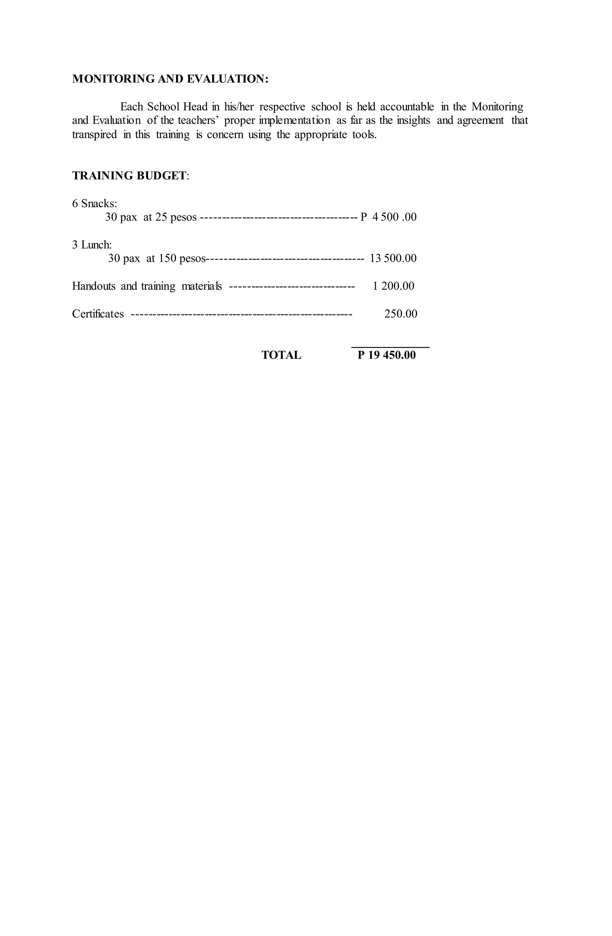 MONITORING AND EVALUATION:
Each School Head in his/her respective school is held accountable in the Monitoring
and Evaluation of the teachers’ proper implementation as far as the insights and agreement that
transpired in this training is concern using the appropriate tools.
TRAINING BUDGET:
6 Snacks:
30 pax at 25 pesos --------------------------------------- P 4 500 .00
3 Lunch:
30 pax at 150 pesos--------------------------------------- 13 500.00
Handouts and training materials ------------------------------- 1 200.00
Certificates ------------------------------------------------------- 250.00
_____________
TOTAL P 19 450.00
 