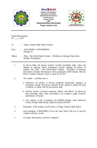 Republic of the Philippines
Department of Education
Region VIII (Eastern Visayas)
Division of Leyte
Inopacan District
-o0o-
TINAGONATIONAL HIGH SCHOOL
Tinago, Inopacan, Leyte
School Memorandum
No. ___, s. 2017
To : Tinago National High School Teachers
From : ALEJANDRO P. RENOMERON
Principal II
Subject : Three - Day School-Based Seminar - Workshop on Strategic Intervention
Modules Development
1. In order to follow the improve teachers’ teaching knowledge, skills, values and
attitudes in achieving quality performance towards capturing the interest of
students, this Three - Day School-Based Seminar - Workshop on Strategic
Interventions Modules Development will be conducted in DCR Function Hall and
Resort, Conalum, Inopacan, Leyte on April 26-28, 2017.
2. The seminar - workshop aims to:
a. Orient/train all teachers to become competent instructional managers in
developing strategic intervention materials for the students to address the need
of students in coping with the least learned skills,
b. Develop teachers to become competent, efficient and effective by improving
their knowledge, skills, values and attitudes so as to improve quality academic
performance of learners.
c. Save students at risk of dropping out (SARDO) through Value Individual
Learner through Multi-tasking Approach Project (VILMA)
3. Participants of this training are all teachers of Tinago National High School.
4. Each participant is REQUIRED to be at the venue before 8:00 a.m. to start the
seminar-workshop on time.
5. For urgent dissemination and strict compliance.
 