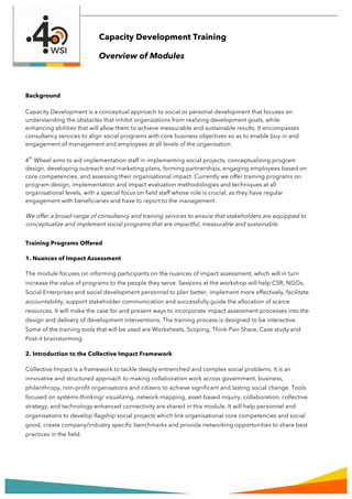 Background
Capacity Development is a conceptual approach to social or personal development that focuses on
understanding the obstacles that inhibit organizations from realizing development goals, while
enhancing abilities that will allow them to achieve measurable and sustainable results. It encompasses
consultancy services to align social programs with core business objectives so as to enable buy-in and
engagement of management and employees at all levels of the organisation.
4
th
Wheel aims to aid implementation staff in implementing social projects, conceptualizing program
design, developing outreach and marketing plans, forming partnerships, engaging employees based on
core competencies, and assessing their organisational impact. Currently we offer training programs on
program design, implementation and impact evaluation methodologies and techniques at all
organisational levels, with a special focus on field staff whose role is crucial, as they have regular
engagement with beneficiaries and have to report to the management.
We offer a broad-range of consultancy and training services to ensure that stakeholders are equipped to
conceptualize and implement social programs that are impactful, measurable and sustainable.
Training Programs Offered
1. Nuances of Impact Assessment
The module focuses on informing participants on the nuances of impact assessment, which will in turn
increase the value of programs to the people they serve. Sessions at the workshop will help CSR, NGOs,
Social Enterprises and social development personnel to plan better, implement more effectively, facilitate
accountability, support stakeholder communication and successfully guide the allocation of scarce
resources. It will make the case for and present ways to incorporate impact assessment processes into the
design and delivery of development interventions. The training process is designed to be interactive.
Some of the training tools that will be used are Worksheets, Scoping, Think-Pair-Share, Case study and
Post-it brainstorming.
2. Introduction to the Collective Impact Framework
Collective Impact is a framework to tackle deeply entrenched and complex social problems. It is an
innovative and structured approach to making collaboration work across government, business,
philanthropy, non-profit organisations and citizens to achieve significant and lasting social change. Tools
focused on systems-thinking/ visualizing, network-mapping, asset-based inquiry, collaboration, collective
strategy, and technology-enhanced connectivity are shared in this module. It will help personnel and
organisations to develop flagship social projects which link organisational core competencies and social
good, create company/industry specific benchmarks and provide networking opportunities to share best
practices in the field.
Capacity Development Training
Overview of Modules
 