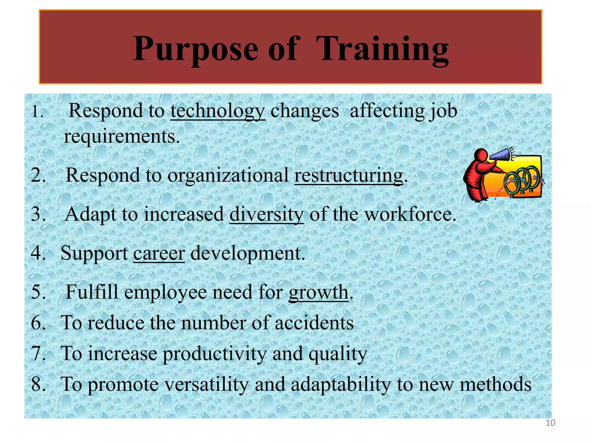 Purpose of Training
1.    Respond to technology changes affecting job
     requirements.
2. Respond to organizational restructuring.
3. Adapt to increased diversity of the workforce.
4. Support career development.
5.   Fulfill employee need for growth.
6.   To reduce the number of accidents
7.   To increase productivity and quality
8.   To promote versatility and adaptability to new methods
                                                              10
 