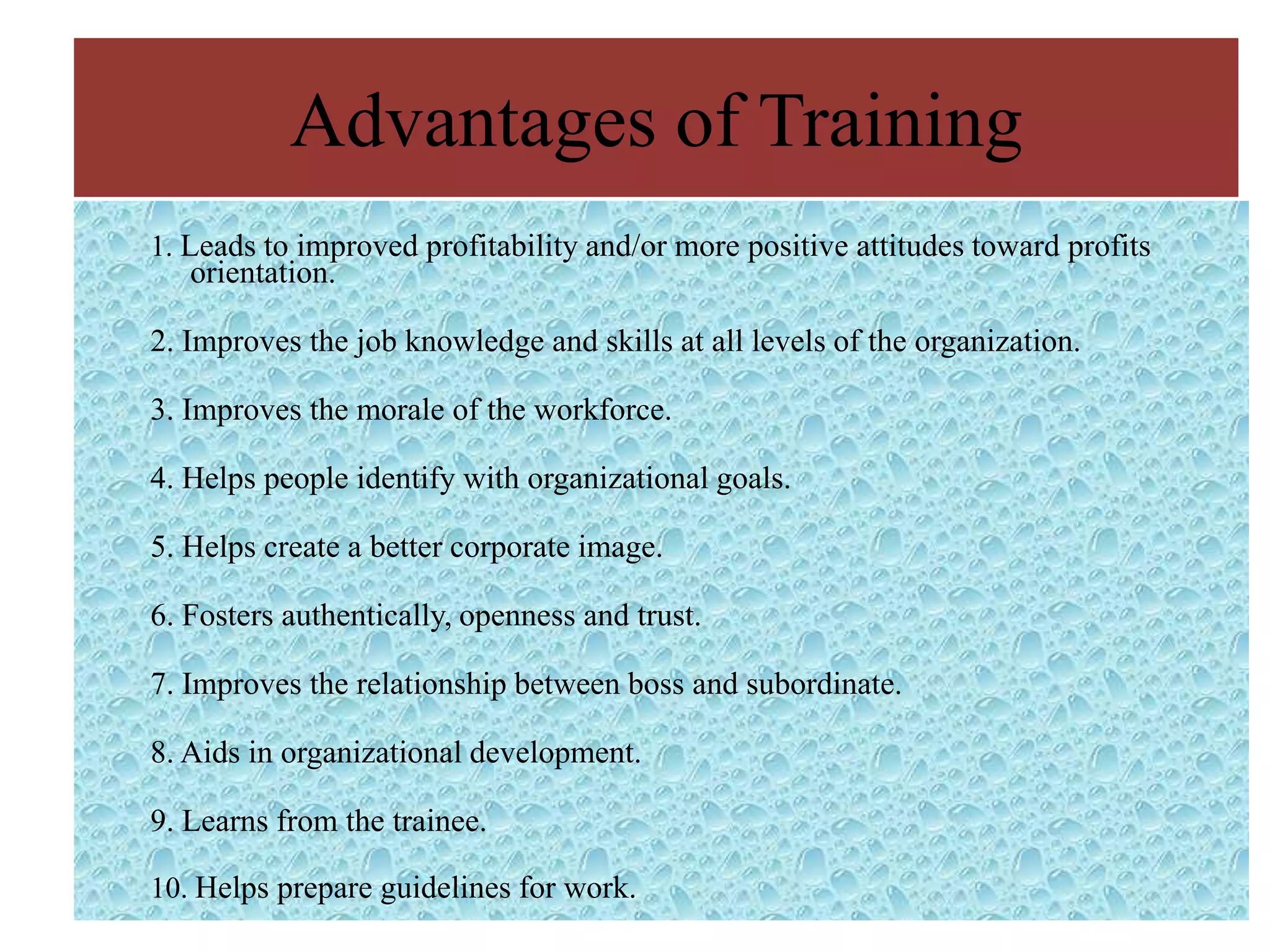 Advantages of Training
1. Leads to improved profitability and/or more positive attitudes toward profits
   orientation.

2. Improves the job knowledge and skills at all levels of the organization.

3. Improves the morale of the workforce.

4. Helps people identify with organizational goals.

5. Helps create a better corporate image.

6. Fosters authentically, openness and trust.

7. Improves the relationship between boss and subordinate.

8. Aids in organizational development.

9. Learns from the trainee.

10. Helps prepare guidelines for work.
 