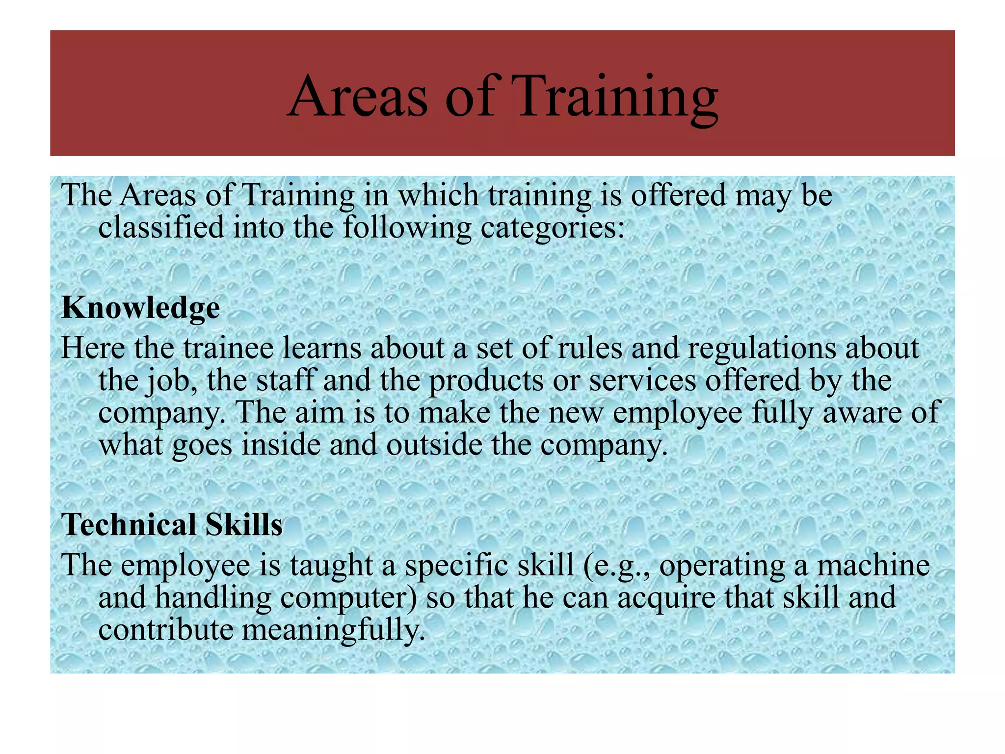 Areas of Training
The Areas of Training in which training is offered may be
  classified into the following categories:

Knowledge
Here the trainee learns about a set of rules and regulations about
  the job, the staff and the products or services offered by the
  company. The aim is to make the new employee fully aware of
  what goes inside and outside the company.

Technical Skills
The employee is taught a specific skill (e.g., operating a machine
  and handling computer) so that he can acquire that skill and
  contribute meaningfully.
 