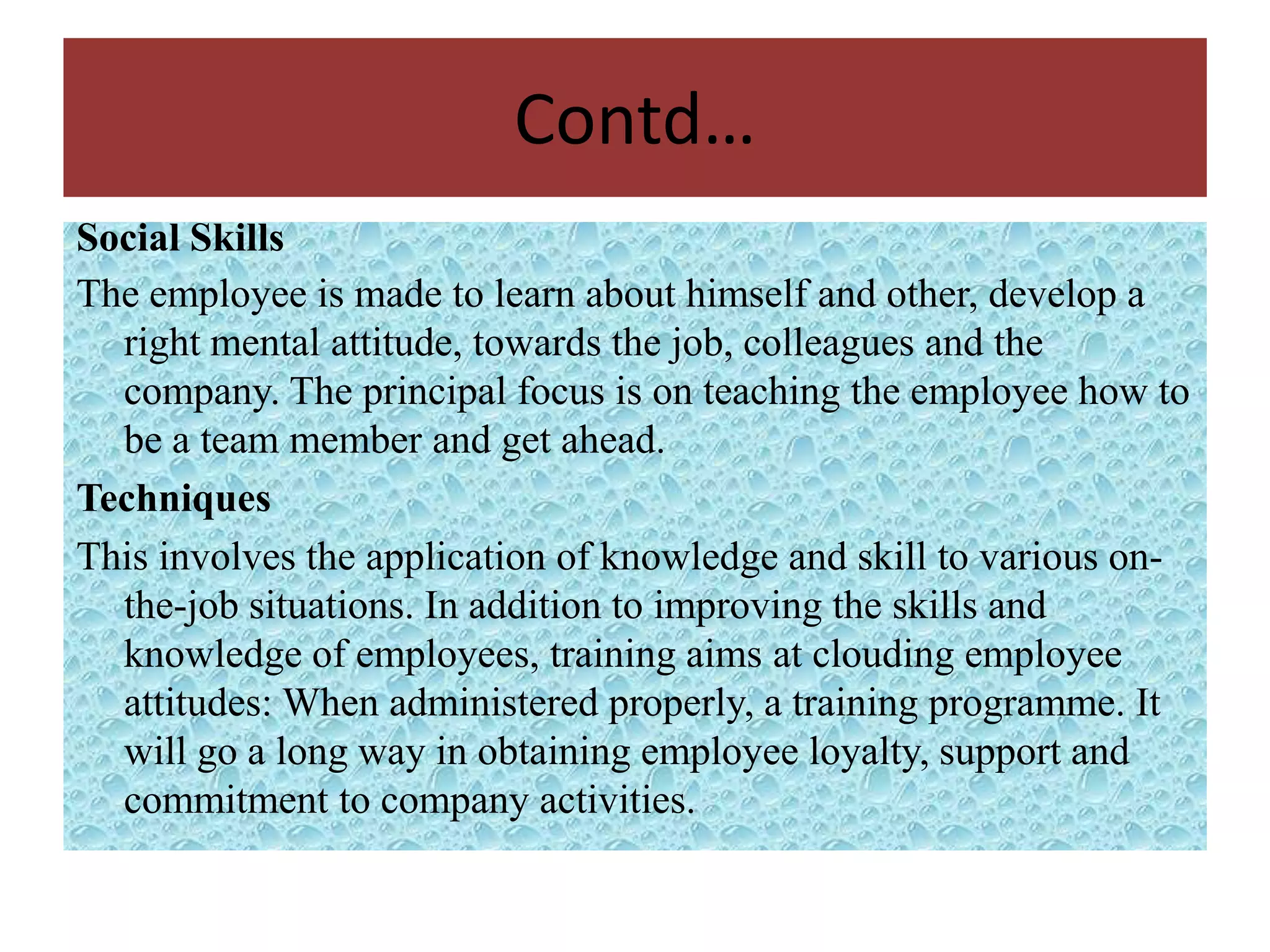 Contd…
Social Skills
The employee is made to learn about himself and other, develop a
  right mental attitude, towards the job, colleagues and the
  company. The principal focus is on teaching the employee how to
  be a team member and get ahead.
Techniques
This involves the application of knowledge and skill to various on-
  the-job situations. In addition to improving the skills and
  knowledge of employees, training aims at clouding employee
  attitudes: When administered properly, a training programme. It
  will go a long way in obtaining employee loyalty, support and
  commitment to company activities.
 