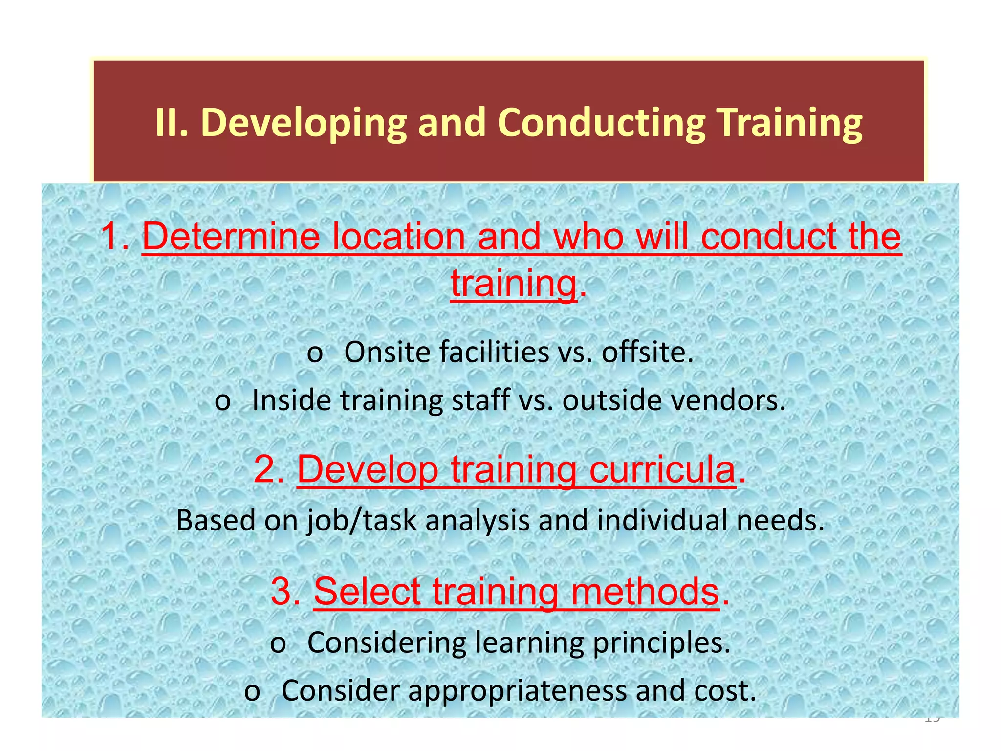II. Developing and Conducting Training

1. Determine location and who will conduct the
                    training.
            o Onsite facilities vs. offsite.
      o Inside training staff vs. outside vendors.

         2. Develop training curricula.
    Based on job/task analysis and individual needs.

          3. Select training methods.
          o Considering learning principles.
         o Consider appropriateness and cost.
                                                       19
 