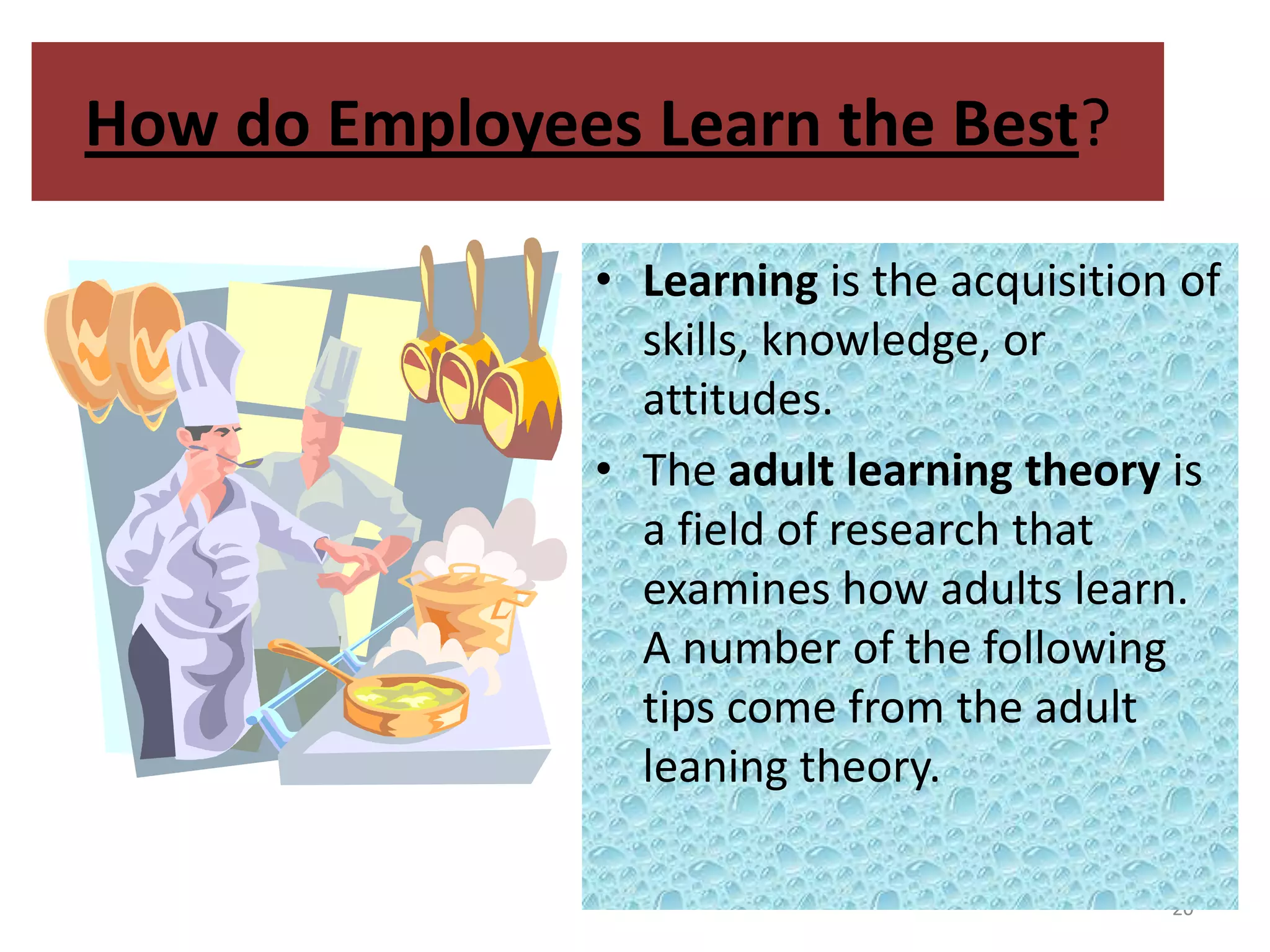 How do Employees Learn the Best?

               • Learning is the acquisition of
                 skills, knowledge, or
                 attitudes.
               • The adult learning theory is
                 a field of research that
                 examines how adults learn.
                 A number of the following
                 tips come from the adult
                 leaning theory.

                                            20
 