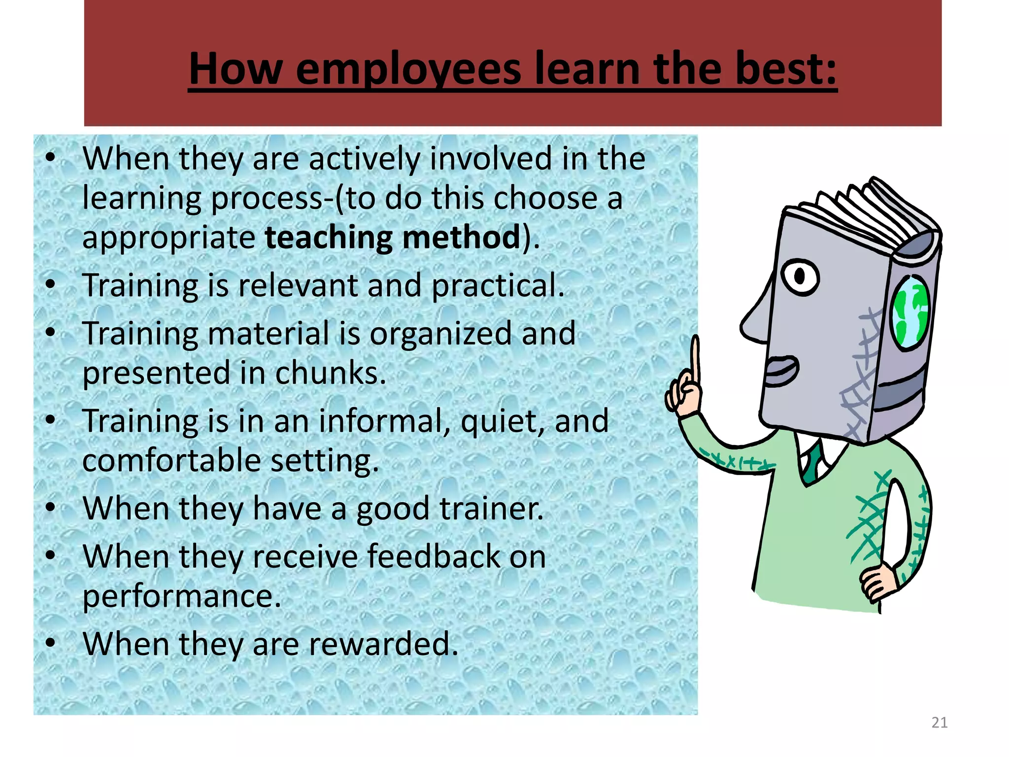 How employees learn the best:
• When they are actively involved in the
  learning process-(to do this choose a
  appropriate teaching method).
• Training is relevant and practical.
• Training material is organized and
  presented in chunks.
• Training is in an informal, quiet, and
  comfortable setting.
• When they have a good trainer.
• When they receive feedback on
  performance.
• When they are rewarded.
                                           21
 