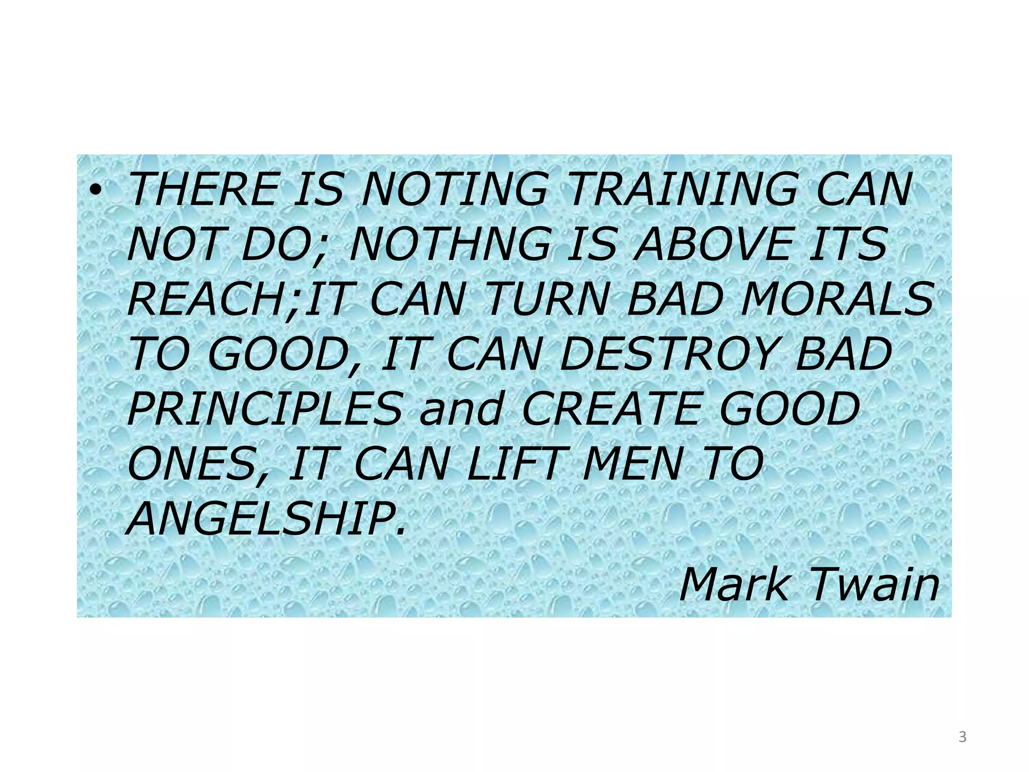 • THERE IS NOTING TRAINING CAN
  NOT DO; NOTHNG IS ABOVE ITS
  REACH;IT CAN TURN BAD MORALS
  TO GOOD, IT CAN DESTROY BAD
  PRINCIPLES and CREATE GOOD
  ONES, IT CAN LIFT MEN TO
  ANGELSHIP.
                       Mark Twain


                                    3
 