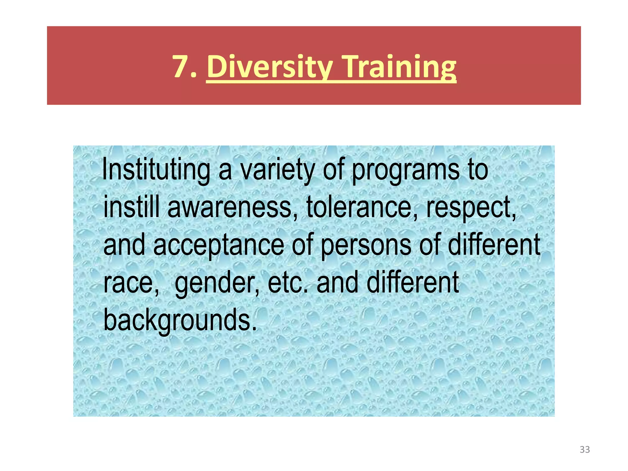 7. Diversity Training

Instituting a variety of programs to
instill awareness, tolerance, respect,
and acceptance of persons of different
race, gender, etc. and different
backgrounds.


                                         33
 