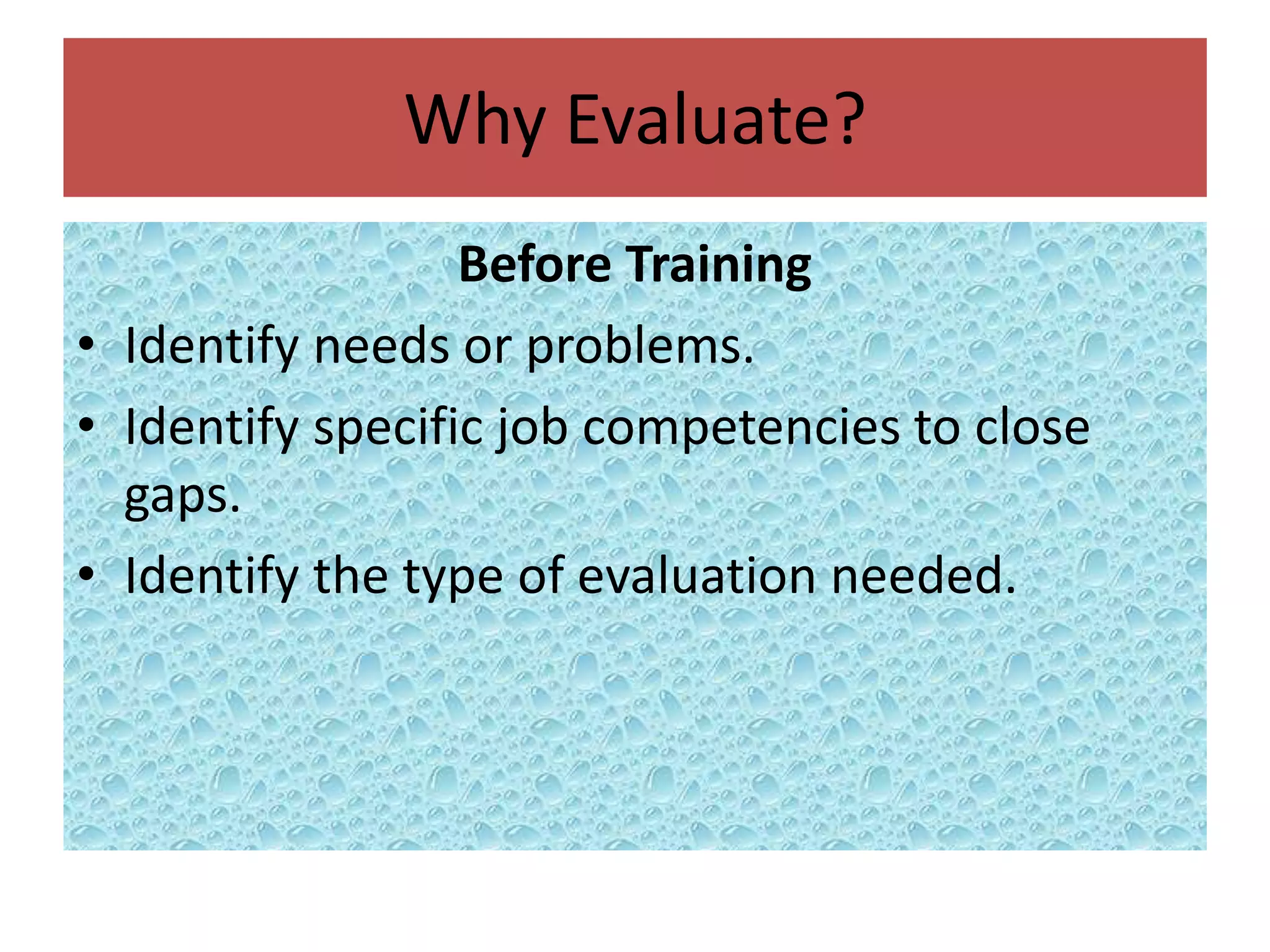 Why Evaluate?
                  Before Training
• Identify needs or problems.
• Identify specific job competencies to close
  gaps.
• Identify the type of evaluation needed.
 